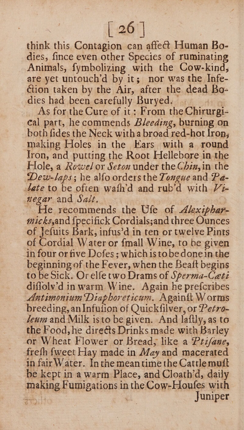 think this Contagion can affect Human Bo- dies, fince even other Species of ruminating Animals, fymbolizing with the Cow-kind; are yet untouch’d by it; nor was the Infe- ction taken by the Air, after the dead Bo- dies had been carefully Buryed: . « . As for the Cure of it: From the Chirurgi- cal part, he commends Bleeding, burning on both fides the Neck witha broad red-hot lron; making Holes in the Ears with a round Iron, and putting the Root Hellebore in the Hole, a Rowel or Seton under the Chzz, in the Dew-laps; he alfo orders the Toxgue and Pa- 4Jate to be often wafh’d and rub’d with Vi- negar and Salt. | ~. He recommends the Ufle of dAlexiphary- mickssand {pecifick Cordials;and three Ounces of Jefuits Bark, infus’d in ten or twelve Pints of Cordial Water or fmall Wine, to be given in four or five Dofes ; whichistobedonein the beginning of the Fever, when the Beaft begins to be Sick. Or elfe two Drams of Sperma-Ceati difiolv’d in warm Wine. Again he prefcribes Antimonium Diaphoreticum. Againtt W orms breeding, an Infuiion of Quickfilver, or Petro- Jeum and Milk isto be given. And laftly, as to the Food, he direéts Drinks made with Barley or Wheat Flower or Bread; like a Prtifane, frefh fweet Hay made in May and macerated in fair Water. Inthe meantime the Catrlemuft be kept in a warm Place, and Cloath’d, daily making Fumigations inthe Cow-Houfes with phe | Juniper