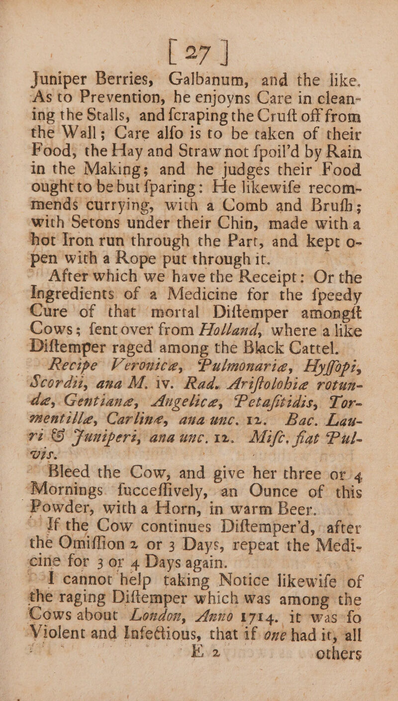 te] Juniper Berries, Galbanum, and the like. As to Prevention, he enjoyns Care in clean- ing the Stalls, and {craping the Cruft off from the Wall; Care alfo is to be taken of their Food, the Hay and Straw not fpoil’d by Rain in the Making; and he judges their Food oughtto be but fparing: He likewife recom- mends currying, with a Comb and Brufh; with Setons under their Chin, made witha hot fron run through the Part, and kept o- pen with a Rope put through it. 2 har ~ After which we have the Receipt: Or th Ingredients of a Medicine for the fpeedy Cure of that mortal Diftemper amongtt Cows; fentover from Hol/and, where a like Diftemper raged among the Black Cattel. | Scordiu, ana M. iw. Rad. Ariffolobie rotun- da, Gentiane, Augelice, Petafitidis, Tor- mentille, Carling, anaunc.1r. Bac. Lau- ri Funiperi, anaunc.1r.. Mifc. fat Pul- US. , ig f “Bleed the Cow, and give her three or 4 ‘Mornings. fucceffively, an Ounce of’ this Powder, witha Horn, in warm Beer. ObTf the Cow continues Diftemper’d, after the Omiflion 2 or 3 Days, repeat the Medi- cine for 3 or 4 Days again. i, ~-T cannot help taking Notice likewife of the raging Diftemper which was among the Cows about London, Anno 1714. it was fo Violent and Infe@tious, that if ove had it, all ‘ii Se others