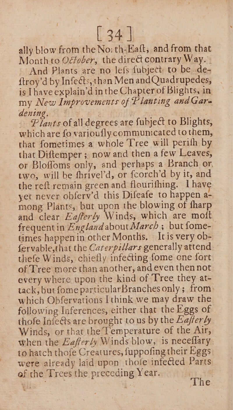 ee « | 34 | ally blow from the Noi th-Eaft, and from that Month to Odfoder, the direct contrary Way. - And Plants are no lefs fubject to be .de- {troy’d by Infects,than Men and Quadrupedes, is [have explain’d in the Chapter of Blights, in my New Improvements of Planting and Gare deninga Skee | | _. Plants of all degrees are fubject to Blights, which are fo varioufly communicated to them, that fometimes a whole Tree will perifh by that Diftemper ; now and then a few Leaves, or Bloffoms only, and perhaps a Branch or, two, will be fhrivel’d, or fcorch’d by it, and the reft remain green and flourifhing. I have yet never obferv’d this Difeafe to happen a- mong Plants, but upon the blowing of fharp and clear Lafferty Winds, which are moft frequentin EnglandaboutMarch ; but fome- times happenin other Months. — It is very ob- fervable,that the Caterpillars generally attend thefe Winds, chiefly infecting fome cne fort of Tree more than another, and even then not every where upon the kind of Tree they at- tack, but fome particularBranches only ; from. which Obfervations [think we may draw the following Inferences, either that the Eggs of thofe Infe@s are brought tous by the Laferly Winds, or that the Temperature of the Air, when the Zafferdy Winds blow, is neceflary. to hatch thofe Creatures, fuppofing their Eggs. were already laid upon thofeinfefted Parts of che Trees the preceding Year. gins | ae % | e