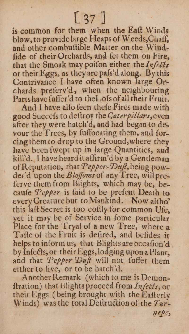 is common for them when the Eaft Winds blow, to provide large Heaps of Weeds,Chaff, and other combutftible Matter on the Wind- fide of their Orchards, and fet them on Fire, that the Smoak may poifon either the u/ects _ or their Eggs, as they are pafs’d along. By this Contrivance I have often known large Or- chards prefervd, when the neighbouring Partshave fuffer’d to theLofs of all their Fruit, And I have alfo feen thefe Fires made with good Succefs to deftroy the Caterpi/lars,even after they were hatch’d, and had began to de. vour the Trees, by fuffocating them, and for. cing them to drop to the Ground,where they have been {wept up in large Quantities, and kill'd.. I have hearditafhirm’d by a Gentleman of Reputation, that Pepper-Daft, being pow- der’d upon the Blofoms of any Tree, will pre- ferve them from Blights, which may be, be- caufe Pepper is faid to be prefent Death to every Creature but to Mankind. Now altho’ this laft Secret is too coftly for common Ufe, yet it may be of Service in fome particular Place for the Tryal of anew Tree, where a -‘Tafte of the Fruit is defired, and befides it helps to inform us, that Blights are occafion’d. by Infects, or their Eggs, lodging upona Plant, and that Pepper Daft will not fuffer them either to live, or to be hatch’d. Another Remark (which to me is Demon- ftration) that blights proceed from In/eés, or their Eggs ( being brought with the Kafterly Winds) was the total Dettruction of the Zur- NEPS;