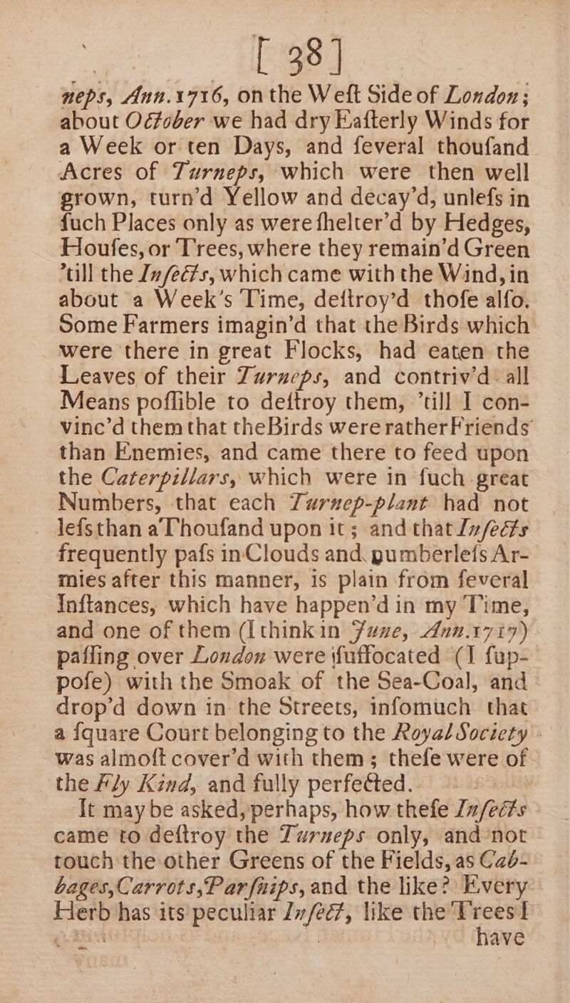 — «1 38] neps, Ann.1716, onthe Weft Side of London; about Odfober we had dry Eafterly Winds for a Week or ten Days, and feveral thoufand Acres of Zurneps, which were then well srown, turn’d Yellow and decay’d, unlefs in fuch Places only as were fhelter’d by Hedges, Houfes, or Trees, where they remain’d Green till the In feds, which came with the Wind, in about a Week’s Time, deftroy’d thofe alfo. some Farmers imagin’d that the Birds which were there in great Flocks, had eaten the Leaves of their Zurueps, and contriv’d all Means poflible to deftroy them, ’till I con- vine’d them that theBirds were ratherFriends’ than Enemies, and came there to feed upon the Caterpillars, which were in fuch great Numbers, that each Turuzep-plant had not lefsthan a, Thoufand upon it; and that Iz/ects frequently pafs inClouds and, gumberlefs Ar- mies after this manner, is plain from feveral — Inftances, which have happen’d in my Time, and one of them ([thinkin Fane, 4.1717) pafling over Loudon were (futfocated (I fup- pofe) with the Smoak of the Sea-Coal, and drop’d down in the Streets, infomuch that a {quare Court belonging to the Royal Society - was almoft cover’d with them; thefe were of - the fly Kind, and fully perfected. &gt; It may be asked, perhaps, how thefe [z/eé?s came to deftroy the Turueps only, and ‘not touch the other Greens of the Fields, as Cab- bages,Carrots,P ar fuips, and the like? Kvery” Herb has its peculiar Zv/ec7, like the Oe | eg Cee have ae