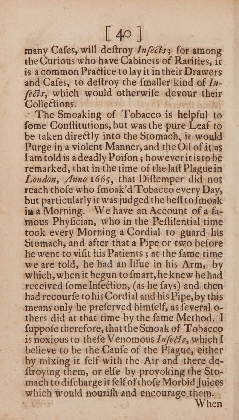 many Cafes, will deftroy In/ec#s; for among the Curious who have Cabinets of Rarities, ic is acommon Prattice to lay it intheir Drawers and Cafes, to deftroy the {maller’ kind of In- feéis, which would otherwife devour their Collections: =~ E fay sedt in nih - The Smoaking’ of ‘Tobacco is helpful to fome Conttitutions, but was the pure Leaf to be taken directly into the Stomach, it would Purge in a violent Manner, and the Oil of atias Tam toldis adeadly Poifon; however itistobe remarked, that inthe time of thelaft Plaguein London, Anno 1665, that Diftemper did: not reach thofe who {moak’d'Tobacco every Day, but particularly it was judged the beft tofmoak ima Morning. ‘We have an Account of asfa- mous Phyfician, who in the Peflilential time took every Morning.a Cordial to guard his Stomach, and after that a Pipe or two before ~ hewent to vifit his Patients ; at the fame time we are told, he had an Iffue in his Arm,, by which, when it begun tofmart, heknew he had -received fome Infection, (as he fays) and) then had recourfe to hisCordial and his Pipe, by this means only he preferved himfelf, as feveral,o- thers did at that time by the fame Method, 1 fuppofe therefore, thatthe Smoak of Tebacco is noxious to thefe Venomous ues, whichI believe to be the Caufe of the Plague, either by mixing it felf with the Air and there de- ftroying them, or elfe by provoking the Sto- mach to difcharge it felf of thofe Morbid Juices which would nourish and SneOMm BeAtern 30 | hen