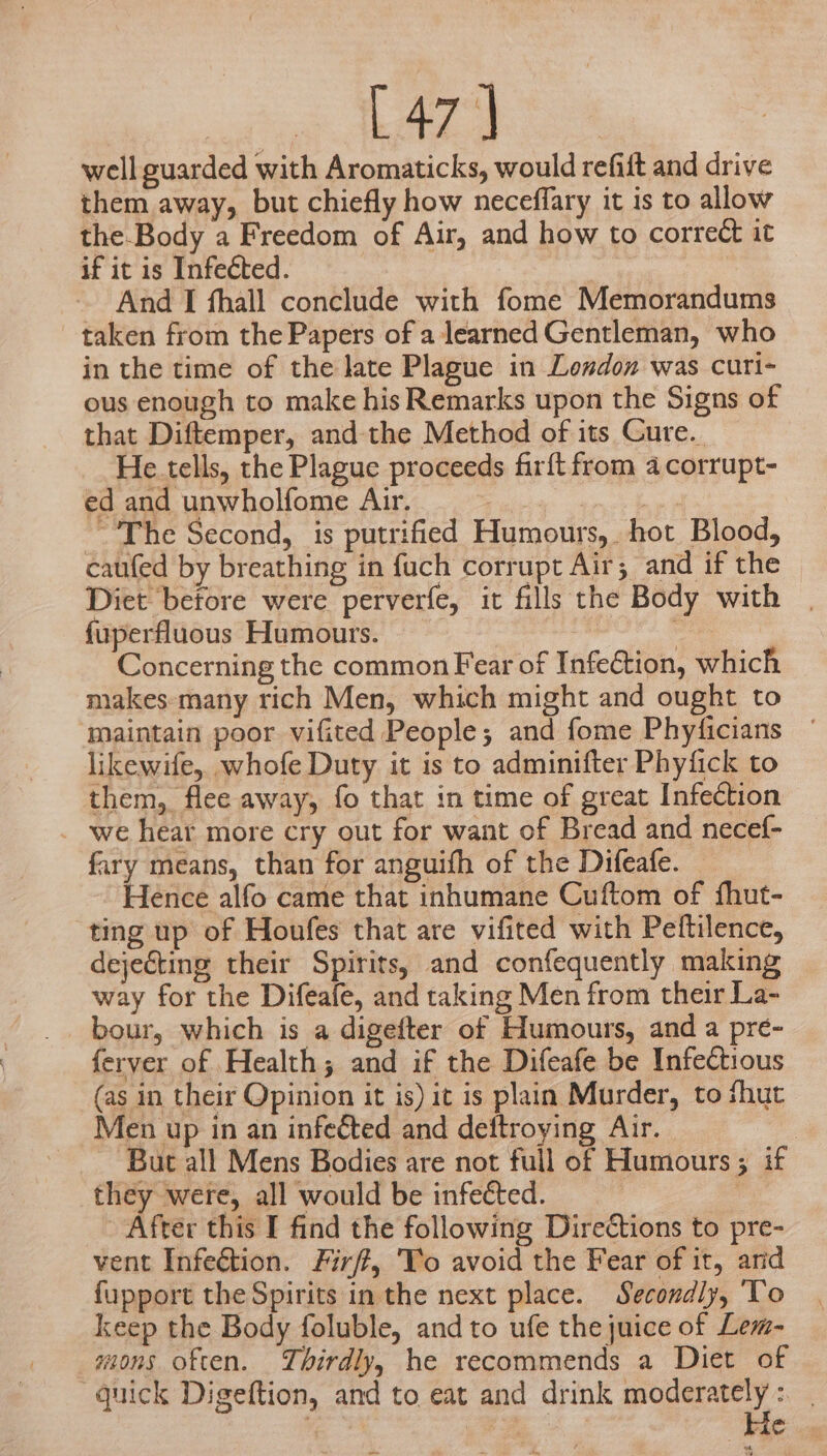 [ 47] well guarded with Aromaticks, would refiit and drive them away, but chiefly how neceflary it is to allow the.Body a Freedom of Air, and how to correct it if it is Infected. i And I fhall conclude with fome Memorandums taken from the Papers of a learned Gentleman, who in the time of the late Plague in Losdon was curi- ous enough to make his Remarks upon the Signs of that Diftemper, and-the Method of its Cure. He.tells, the Plague proceeds fir{t from a corrupt- ed and unwholfome Air. e The Second, is putrified Humours, hot Blood, caufed by breathing in fuch corrupt Air; and if the Diet betore were perverfe, it fills the Body with fuperfluous Humours. : , Concerning the common Fear of Infection, which makes-many rich Men, which might and ought to ‘maintain poor vifited People; and fome Phyficians likewife, whofe Duty it is to adminifter Phyfick to them, flee away, fo that in time of great Infection _ we hear more cry out for want of Bread and necef- fary means, than for anguifh of the Difeafe. — Hence alfo came that inhumane Cuftom of fhut- ting up of Houfes that are vifited with Peftilence, dejecting their Spirits, and confequently making way for the Difeafe, and taking Men from their La- bour, which is a digefter of Humours, and a pre- ferver of Health; and if the Difeafe be Infectious (as in their Opinion it is) it is plain Murder, to fhut Men up in an infected and deftroying Air. | But all Mens Bodies are not full of Humours ; if they were, all would be infected. | After this I find the following Directions to pre- vent Infection. Firff, 'To avoid the Fear of it, and fupport the Spirits in the next place. Secondly, To keep the Body foluble, and to ufe the juice of Lem- _mons often. Thirdly, he recommends a Diet of guick Digeftion, and to eat and drink pe eth | | | te