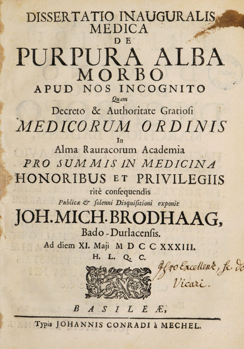 DISSERTATIO INAUGURALIS MEDICA PURPURA ALBA MORBO APUD NOS INCOGNITO Quam \ Decreto 6c Authoritate Gratiofi 'MEDICORUM ORDINIS In Alma Rauracorum Academia PRO SUMMIS IN MEDICINA HONORIBUS et PRIVILEGIIS rite confequendis Publica & folenni Dzsquifitioni exponit JOH.MICH. BRODHAAG, Bado - Durlacenfis. Ad diem XI. Maji M D C C XXXIIL H. C /f } * t 1'LcaNC. B A S I L E JE, Typis JOHANNIS CONRADI a MECHEL.