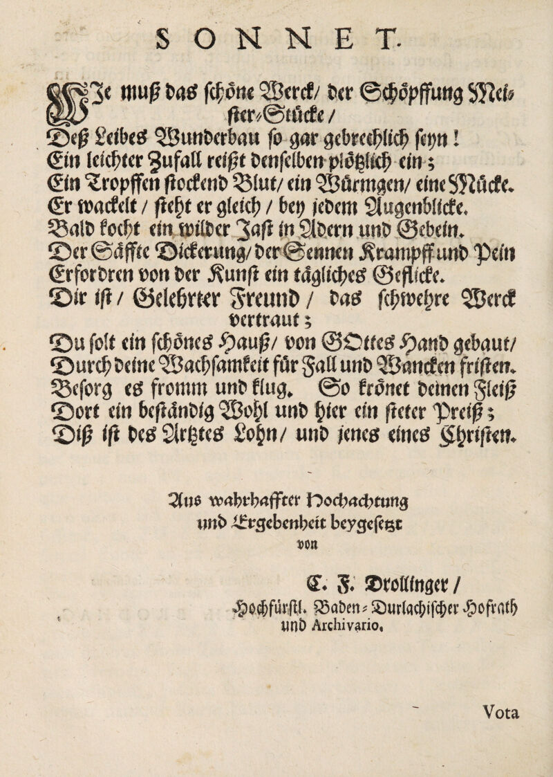 S O N N E T. fjjgp* fc£onc ^Bertf/ Der ©c^ppffutig SJIei* @^7 fier*@nScfe / ©ej!? Sctbcsf ^BunDcrbau fo #ar gebre$li$ fct>ti! 0n ieicbfer rdf?( baifelbc» plogli^ tm; 0» %opffen fiocfcnb mm/ (in ^Bflrmgen/ c(«« S^dcfd €r fparfeit / fi(l)t er gfcicb / bep ieDem Siugenbiltfe, 58alD fcebt ein ipilber 3<$ in SlDew unb ©cbein* ©er@4ffre ©iefmtng/ Der@emKn j^tampffunb pein (ErforDren Peti Der $tmfl ein tdglifyeg (Bcflitfc ©ir iff / ©ddjtkr SfaittD / Das f^ipe^re pertraue 5 ©u folr <in f$ oneg #aug/ pon @£>rreg $anb gebaur/ ©ur# Ddnc $&a$fbmfdt fflr gafl unD QBancfcn ftiflen» 33efora ($ fromm unD Ung„ @0 fwmt Deincn gleif? ©ort (in befMnbig unD f>icr ein flerer preif?; ©if? ift De$ 2lr£te# £o§n / unD ums dnetf 3t«e wrtbtbaffter frocbacDtang wnb .iirrgebrobctt beycjefegc DOJt C» 5* ©rottfnger/ eg)od)furRI. SSaben* 5D«r(acptfcp«r -g)ofrrttb UDO Arciiivario, Vota