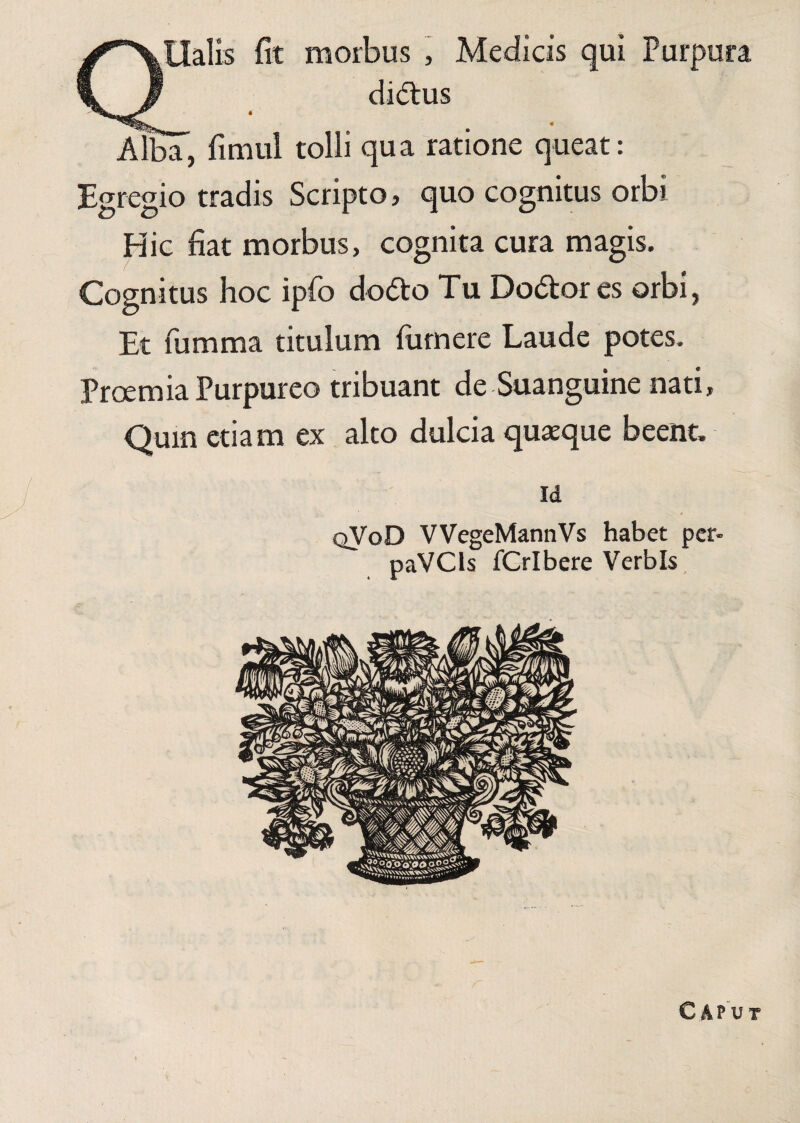 ✓'XHalis fit morbus , Medicis qui Purpura fLJ didhis Alba, fimul tolli qua ratione queat: Egregio tradis Scripto, quo cognitus orbi Hic fiat morbus, cognita cura magis. Cognitus hoc ipfo dodto Tu Dodtores orbi, Et fumma titulum fiimere Laude potes. Proemia Purpureo tribuant de Suanguine nati, Quin etiam ex alto dulcia quaeque beent. id qVoD VVegeMannVs habet per- paVCls fCrlbere Verbis C A P u t