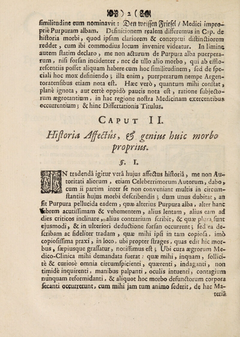 imilitudine eum nominavit: SDett meijfetl griefrf / Medici impro-> priePuipuram albam. Definitionem r^alem differemus in Gap. de hiftoria morbi, quod ipffm clariorem 8c conceptui diftinftiorem reddet, cum ibi commodius locum invenire videatur. In limine autem ftatim declaro , me non a&urum de Purpura alba puerpera¬ rum , ni fi forfan incidenter> nec de ullo alio morbo > qui ab effio- refcentiis pollet aliquam habere cum hoc fimilitudinem, fed de fpe- ciali hoc mox definiendo 5 ilia enim, puerperarum nempe Argea* toracenfibus etiam nota eft. Haec vero , quantum mihi confiat , plane ignota , aut certe oppido paucis nota eft , ratione fubje&o- rum aegrotantium s in hac regione noftra Medicinam exercentibus occurrentium5 Schine Differtationis Titulus» Caput IL Hijioria jdffeffus* genius huic morbu proprius. jr. r, > r |N tradenda igitur vera hujus affe&us hiftoria, me non Air- toritati aliorum , etiam Celeberrimorum Autorum, dabo*, cum ii partim inter fe non conveniant multis in circum-* ftantiis hujus morbi deferibendis ; dum unus dubitat, an Ut Purpura pellucida eadem , qute-alterius Purpura alba, alter hanc Hebrecn acutiffimam 8c vehementem, alius lentam , alius eam ad dies criticos inclinare , alius contrarium feribit, Sc quae plura.funt ejusmodi , & in; ulteriori dedu&ione forfan occurrent} fed ea ds- feribam ac: fideliter tradam , quae mihi ipfi in tam copiofa, imo copiofiffima praxi, in loco, ubi propter firages, quas edit hic mor¬ bus, faepiusque graffatur, notiffimus eft , Ubi cura aegrorum Me- dico-Clinica mihi demandata fuerat; quae mihi > inquam , follici- te & curiose omnia circumfpicienti, quterenti, indaganti, non timide inquirenti > manibus palpanti, oculis intuenti, contagium nunquam reformidantia & aliquot hoc morbo defunctorum corpora fecanti occurreiunc* cum mihi jam tum animo federit, de hac Ma- teri&