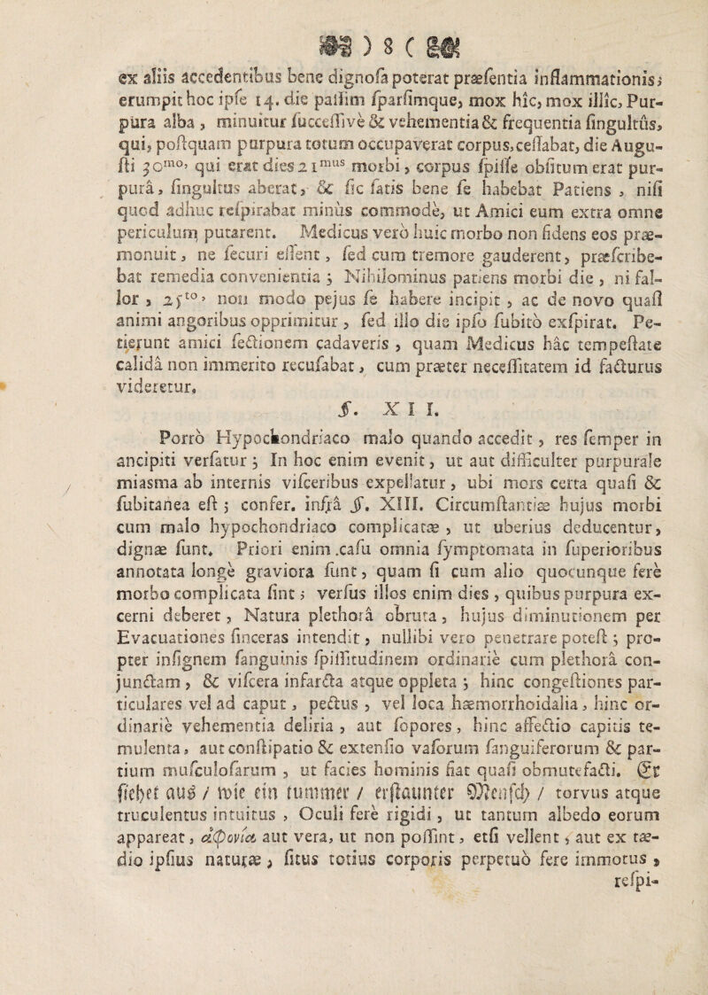 ?ltiS ) 3 ( HHf ex silis accedentibus bene dignofa poterat prsdentia inflammationis,* erumpis hoc ipfe i 4, die paiFim fparfimque, mox hic, mox illic. Pur¬ pura alba , minuitur fuccdTive & vehementia & frequentia fingultus, qui, poftquam purpura totum occupaverat: corpus,ceflabat, die Augu- fti ^cmo’ qui mtdies:2imus morbi, corpus Ipiife oblitum erat pur¬ pura, fingukus aberatQc fic fatis bene fe habebat Patiens , nili quod adhuc rcfpirabat minus cooimode, ut Amici eum extra omne periculum, putarent. Medicus vero huic morbo non fidens eos prae- monuit, ne fecuri efferi t, fed curo tremore gauderent, praefcribe- bat remedia convenientia s Nihilominus patiens morbi die , ni fal¬ lor s 2fto> non modo pejus fe habere incipit , ac de novo quafl animi angoribus opprimitur , fed illo die ipfo fubito exfpirat. Pe¬ tierunt amici fe&ioncm cadaveris , quam Medicus hac tempeftate calida non immerito recufabat, cum praeter neceflitatem id faturus videretur, §. X I L Porro Hypochondriaco malo quando accedit, res femper in ancipiti ver fatur , In hoc enim evenit, ut aut difficulter purpurale miasma ab internis vifcetibus expellatur, ubi mors certa quafi & fubitanea eft 5 confer, infra jf, XIII. Circumflantia hujus morbi cum malo hypochondriaco complicatae , ut uberius deducentur, dignae funt. Priori enim .cani omnia lymptomata in fuperioribus annotata longe graviora funt, quam (i cum alio quocunque fere morbo complicata fint 5 verfus illos enim dies , quibus purpura ex¬ cerni deberet, Natura plethora obruta, hujus diminutionem per Evacuationes fmceras intendit, nullibi vero penetrare potefl ; pro¬ pter infignem faoguinis fpiffitudinem ordinarie cum plethora con- )unciam , & vifcera infar&a atque oppleta , hinc congeftiones par¬ ticulares vel ad caput, pe&us , vel loca haemorrhoidalia, hinc or¬ dinarie vehementia deliria , aut fopores, hinc affeflio capitis te¬ mulenta, autconftipatio& extenfio vafbrum ianguiferorum & par¬ tium mufculofarum , ut facies hominis fiat quafi obmutefafli, (£t fittyn au$ i mt ein ruminer / er flati n ter ffltenfcjji / torvus atque truculentus intuitus , Oculi fere rigidi, ut tantum albedo eorum appareat, ettyovta aut vera, ut non poffint, etfi vellent, aut ex tae¬