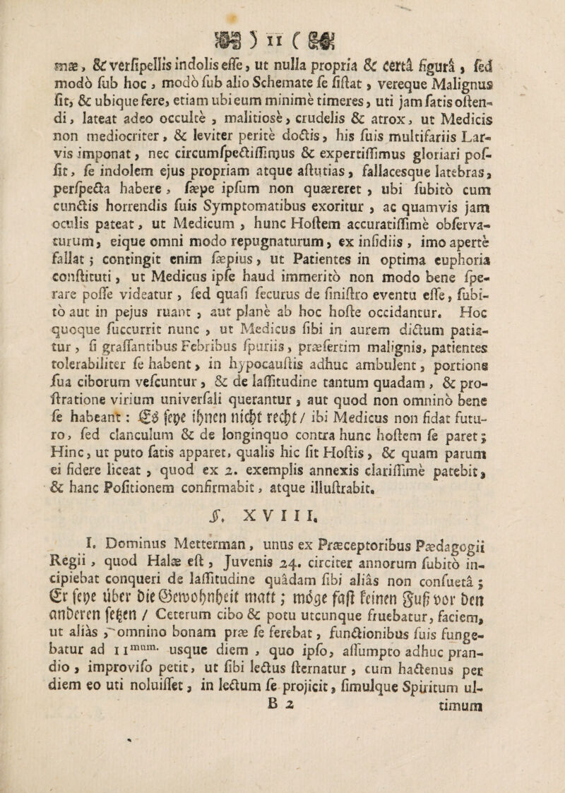 mse, & verfipellis indolis efle, ut nulla propria & eertl figura , fed modo fub hoc , modo fub alio Schemate fe firtat > vereque Malignus fit, & ubique fere» etiam ubieum minime timeres, uti jam fatis often- di, lateat adeo occulte , malitiose , crudelis &c atrox, ut Medicis non mediocriter > & leviter perite do&is, his iliis multifariis Lar* vis imponat, nec circumfpe&ifJIrous 6c expertilfimus gloriari pofi- lit, fe indolem ejus propriam atque aftmias, fallacesque latebras» perfpe&a habere , faepe ipfum non quaereret , ubi fubitb cum eundis horrendis fuis Symptomatibus exoritur , ac quamvis jam oculis pateat, ut Medicum , hunc Hortem accuratirtlme obferva- turum, eique omni modo repugnaturum, ex infidiis , imo aperte fallat$ contingit enim fepius, ut Patientes in optima euphoria conftituti, ut Medicus ipfe haud immerito non modo bene /pe¬ ra re poffe videatur , fed quafi fecurus de finiftro eventu effe > fubi¬ tb aut in pejus ruant , aut plane ab hoc horte occidantur* Hoc quoque rticcurrit nunc , ut Medicus libi in aurem di dum patia¬ tur , fi graffantibus Febribus fpuriis, praeferam malignis, patientes tolerabiliter fe habent» in hypocaurtis adhuc ambulent, portions iua ciborum vertuntur, & de laOTitudine tantum quadam , & pro- rtratione virium univerfali querantur , aut quod non omnino bene fe habeant: fittji i!)nen mcf)t tecf)t/ ibi Medietis non fidat futu¬ ro, fed clanculum & de longinquo contra hunc hortem fe paret; Hinc, ut puto fatis apparet, qualis hic fit Hortis, & quam parunt ei fidere liceat , quod ex 2. exemplis annexis clariflime patebit! & hanc Politionem confirmabit, atque illurtrabit, J\ XVIII, I. Dominus Metterman, unus ex Praeceptoribus Paedagogii Regii , quod Halte eft, Juvenis 24. circiter annorum fubitb in¬ cipiebat conqueri de lartitudine quadam fibi alias non confueti 5 & fepe uber Die ©emo^n&eir maft; moge fafl Femen gufjm beti anberen fe^en / Ceterum cibo & potu utcunque fruebatur, faciem» ut alias romnino bonam prae fe ferebat, fumrtionibus fuis funge¬ batur ad i usque diem , quo ipfo, afiiimpto adhuc pran¬ dio , improvifo petit, ut fibi le&us fternatur , cum ha&enus per diem eo uti noluiffet, in le&um fe projicit» fimulque Spiritum ul- B 2 timum r