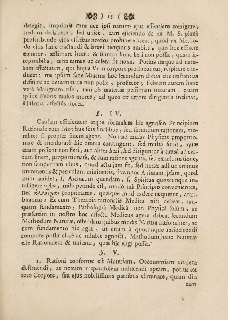 detegit, imprimis cum nec ipfi naturae ejus eflentiam corrigere> nedum deftruere , fed unice , eam ejiciendo & ex M. S. plane prolcribendo ejus cffeffcus noxios prohibere liceat, quod ex Metho¬ do ejus hanc tractandi & brevi temporis ambitu, quo hoc efficere conatur, aeflimare licet: & fi intra hunc fieri non poffit, quam ir¬ reparabilis , certa tamen ac celera fit noxa. Potius itaque ad nata¬ tam effeduum, qui hujus Vi in corpore producuntur, refpicere con¬ ducet 3 me ipfum /ane Miasma hoc fecundum didas ciseumftannas definire ac determinare non polle , profiteor} Febrem autem hanc vere Malignam eile , tam ob materiae pefifimam naturam , quam iplius Febris malos mores, ad quos ex errore dirigentis inclinat, Hiiioria affedus docet, S. I V. Cautem efficientem atque formalem hic agnofco Principium Rationale cum Motibus fuis finalibus , feu fecundum rationem, mo¬ lliter C propter finem agens. Non ad caulas Phyficas proportio¬ nale &c men furate hic omnia contingunt, fed multa fiunt, quae etiam pollent non fieri, aut aliter fieri, fed diriguntur a causa ad cer¬ tum finem, proportionate, & cum ratione agente, feu ex ^(limatione, non femper tam illius, quod adtu jam fit, fed nox&i adhuc eminus imminentisSc periculum minitantis, five nunc Animam ipfam, quod mihi arriaet, C Archaeum quendam, f, Spiritus quoscunque in- telligere velis , mihi perinde eif, modb tali Principio convenientes, nec ctAho](>icti proprietates, quaeque in id cadere nequeant, attri¬ buantur i JEc cum Therapia rationalis Medica niti debeat, tan- quam fundamento, Pathologia Medica, non Phyfica foium , ac prae ferti m in noftro hoc affe&u Medicus agere debeat fecundum Methodum Naturae, offendam quibus modis Natura rationaliter, ac cum fundamento hic agat , ut etiam a quocunque ratiocinandi compote poffit clare ac indubie agnofei, Methodum.hanc Natura effe Rationalem & unicam, quae hic eligi poffitF JT. V, i. Rationi conforme eft Materiam, Oeconomiam vitalem definiendi, ac noxam irreparabilem inducendi aptam, potius ex toto Corpore, feu ejus nobiliifimis partibus eliminare, quam diu eam