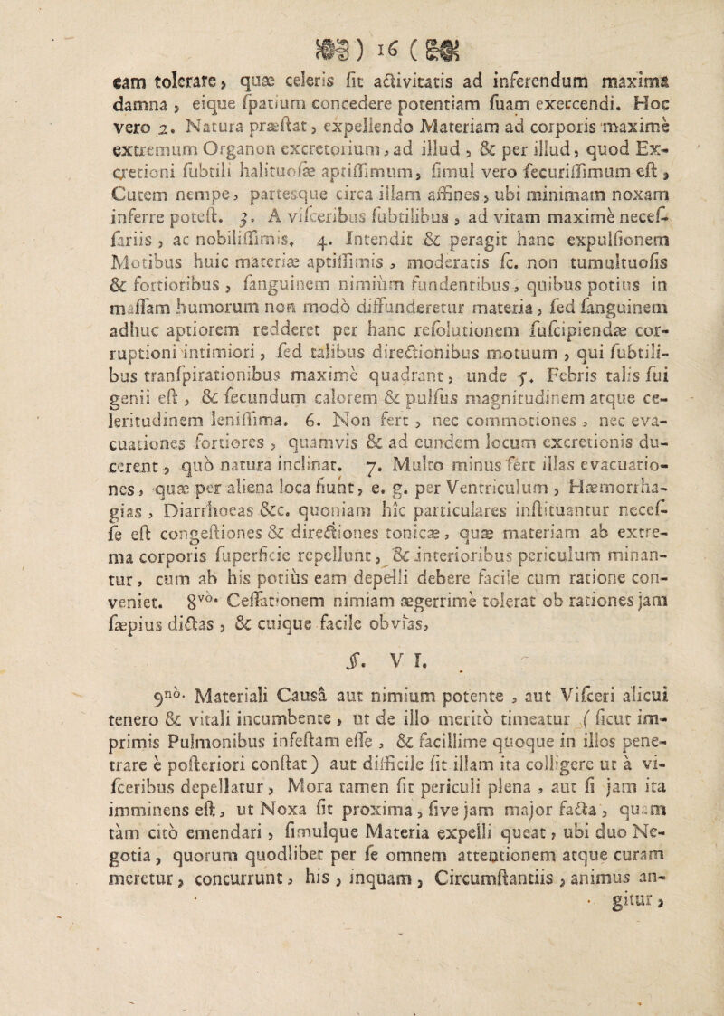 m) 16 eso* cam tolerare * quae celeris fit adivitatis ad inferendum maximi damna 3 eique fpatium concedere potentiam fuaoi exercendi. Hos vero 2, Natura praffiat, expellendo Materiam ad corporis maxime extremum Organon excretorium, ad illud 3 & per illud 3 quod Ex* Cretioni fubtili halituofc aptifFimum» fimul vero fecuriffimuin eft 3 Cutem nempe, partesque circa illam affines? ubi minimam noxam inferre poteft. A vifceribus fabrilibus > ad vitam maxime necef- fariis , ac n obii illimis* 4, Intendit & peragit hanc expuitionem Motibus huic materiae aptifiimis , moderatis fc. non tumultuofis & fortioribus ? fanguinem nimium fundentibus , quibus potius in maflara humorum non modo diffunderetur materia 3 fed fanguinem adhuc aptiorem redderet per hanc refolutionem fufeipiendae cor¬ ruptioni intimiori 3 fed talibus directionibus motuum 3 qui fubtili- bus tranfpirationibus maxime quadrant 3 unde f* Febris talis fui genii eft 3 & fecundum calorem & pulfus magnitudinem atque ce¬ leritudinem leniffima. 6. Non fert > nec commotiones , nec eva¬ cuationes fortiores 3 quamvis & ad eundem locum excretionis du¬ cerent 5 quo natura inclinat. 7. Multo minus'fere illas evacuatio¬ nes, quae per aliena loca fiunt? e, g. per Ventriculum 3 Haemorrha- gj.as , Diarrhoeas .&c. quoniam hic particulares inftltuantur necef. fe eft congeftiones Sz dirediones tonicae, qu® materiam ab extre¬ ma corporis fuperfieie repellunt? Scinterioribuspericulum minan¬ tur , cum ab his potius eam depdli debere facile cum ratione con¬ veniet. 8v6* Cellationem nimiam aegerrime tolerat ob rationes jam Cepius didas 3 & cuique facile obvias, jr. v r. 5n^ Materiali Causa aut nimium potente , aut Vifceri alicui tenero & vitali incumbente > ut de illo merito timeatur ( ficut im¬ primis Pulmonibus infeftam eiTs , & facillime quoque in illos pene¬ trare e pofteriori conftat) aut difficile fit illam ita colligere ut a vi» fceribus depellatur 3 Mora tamen fit periculi plena , aut fi jam ita imminens eft, ut Noxa fit proxima3 flve jam major fada 3 quem tam cito emendari 3 fimulque Materia expelli queat ? ubi duo Ne¬ gotia 3 quorum quodlibet per fe omnem attentionem atque curam meretur * concurrunt, his ? inquam , Circumflandis > animus an- . gitur 5