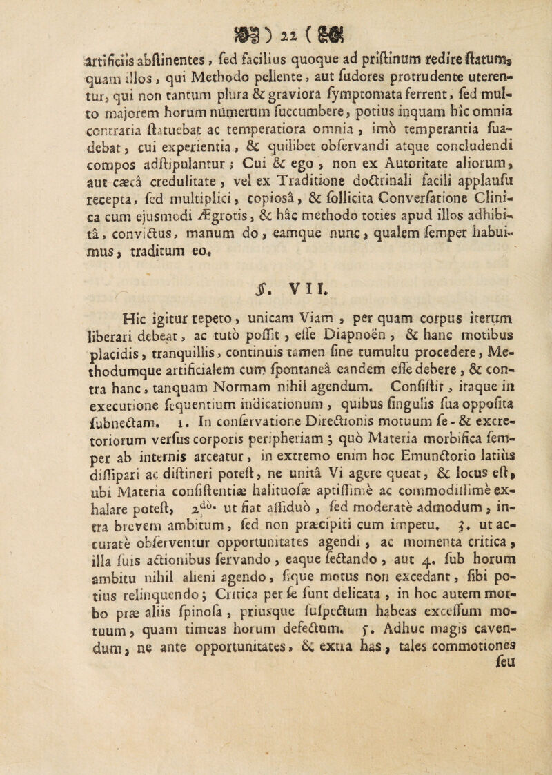 M) « (M artificiis abftinentes, fed facilius quoque ad priftinum redireflatum* quam illos > qui Methodo pellente, aut fudores protrudente uteren¬ tur* qui non tantum plura & graviora fymptomataferrent, fed mul¬ to majorem horum numerum fuccumbere , potius inquam hic omnia contraria ftatuebajt ac temperatiora omnia , imo temperantia fua- debat , cui experientia, & quilibet obfervandi atque concludendi compos adftipulanturi Cui & ego , non ex Automate aliorum * aut caeca credulitate * vel ex Traditione doctrinali facili applaufu recepta, fed multiplici* copiosi? & follicita Converfatione Clini¬ ca cum ejusmodi /Egrotis, & h&c methodo toties apud illos adhibi¬ ta, convldus, manum do? earnque nunc* qualem femper habui¬ mus * traditum eo, 1. VI h Hic igitur tepeto ? unicam Viam ? perquam corpus iterum liberari debeat, ac tuto poflit > die Diapnoen , 3c hanc motibus placidis > tranquillis, continuis tamen fine tumultu procedere, Me¬ thodumque artificialem cum fpontanea eandem effe debere ? & con¬ tra hanc, tanquam Normam nihil agendum. Confiftif, itaque in exeeutione fequentium indicationum , quibus lingulis fua oppofita fubnedam, i. In con&rvatione Ditedionis motuum fe-& excre¬ toriorum verfus corporis peripheiiam ? quo Materia morbifica fem¬ per ab internis arceatur, m extremo enim hoc Emundorio latius difllpari ac diftineri poteft, ne unita Vi agere queat, & locus eft* ubi Materia confidentia halituofse aptifiime ac commodiliime ex¬ halare poteft, 2d'°' ut fiat ailidub ? fed moderate admodum , in¬ tra brevem ambitum, fed non pracipiti cum impetu. ut ac¬ curate oblei ventur opportunitates agendi, ac momenta critica * illa fuis adionibus fervando , eaque fedando , aut 4. fub horum ambitu nihil alieni agendo, fi que motus non excedant, fibi po¬ tius relinquendo j Critica per k funt delicata , in hoc autem mor¬ bo prae aliis fpinofa , prmsque (ufpedum habeas exceffum mo¬ tuum, quam timeas horum defedum, £. Adhuc magis caven¬ dum* ne ante opportunitates» & extra has, tales commotiones