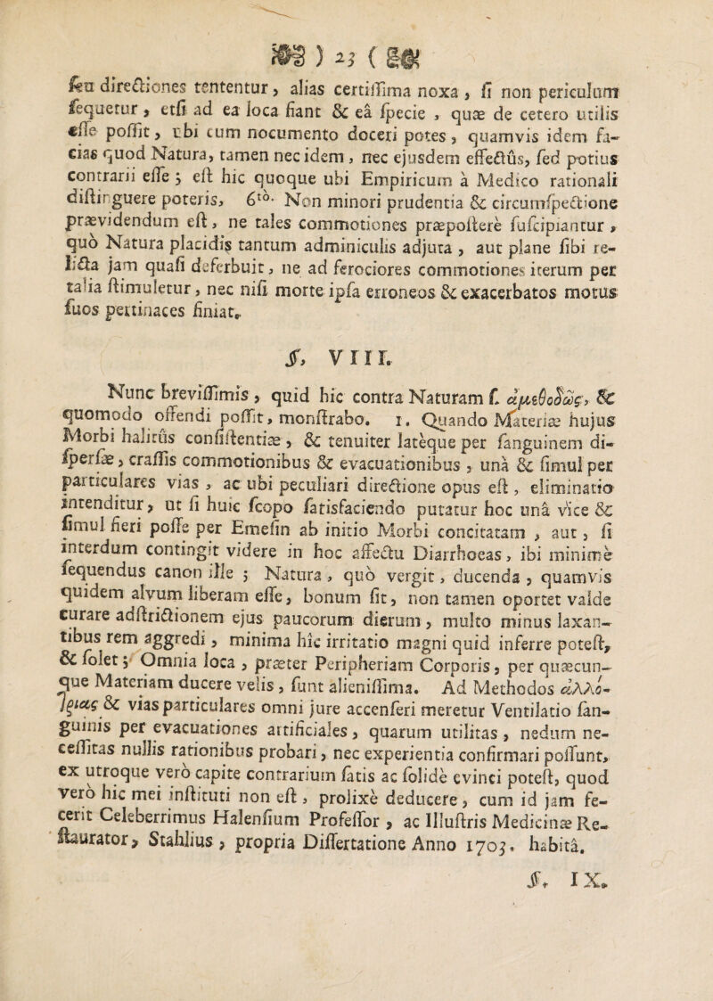 fea dire&iones tententur, alias certilfima noxa > fi non periculum fequetur * etfi ad ea loca fiant 8c ea ipecie , quae de cetero utilis pofilt, ubi cum nocumento doceri potes* quamvis idem fa~ eias quod Natura, tamen nec idem , nec ejusdem effedus, fied potius contrarii eile ; efi: hic quoque ubi Empiricum a Medico rationali difiir guere poteris, 6t0- Non minori prudentia & circumlpeftione providendum eft, ne tales commotiones prsepoffere fuicipiantur , quo Natura placidis tantum adminiculis adjuta , aut plane fibi re- I;£ia jam quali deferbuit, ne ad ferociores commotiones irerum per ta ia fhmuletur, nec nili morte ipfa erroneos & exacerbatos motus fuos pertinaces finiat,, Jf, VIIL Nunc brevifilmis , quid hic contra Naturam L & quomocio offendi polfit, monflrabo, 1, Quando Materiae hujus Morbi halitus confidentiae^ & tenuiter lateque per languinem di- fterfe * crafiis commotionibus & evacuationibus 3 una 8c limulpec particulares vias, ac ubi peculiari duedione opus eft , eliminatio' intenditur > ut fi huic fcopo iatisfacicndo putatur hoc una vice & fimul fieri polle per Emefin ab initio Morbi concitatam * aut, Ii interdum contingit videre in hoc affectu Diarrhoeas, ibi minime lequendus canon ille 5 Natura , quo vergit, ducenda 5 quamvis quidem alvum liberam eile, bonum fit, non tamen oportet valde curare adfiridionem ejus paucorum: dierum, multo minus laxan¬ tibus rem aggredi * minima hic irritatio magni quid inferre potefty & folet 5 Omnia loca , praeter Peripheriam Corporis 9 per quaecun- que Materiam ducere velis , fiant alienifiima. Ad Methodos dAAo- jgtees 8c vias particulares omni jure accenferi meretur Ventilatio ian- guiiiis per evacuationes artificiales * quarum utilitas > nedum ne- csffitas nudis rationibus probari, nec experientia confirmari poliunt, ex utroque vero capite contrarium latis ac lolide evinci potefi* quod vero hic mei inftituti non efi:, prolixe deducere , cum id jam fe¬ cerit Celeberrimus HaJenfium Profeffor 5 ac llluftris Medicina Re¬ staurator* Stahlius > propria Diflertatione Anno 170$. habita. JF- IX.