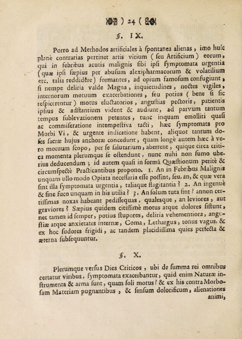 S. IX. Porro ad Methodos artificiales a fpontanea alienas , inio plane contrarias pertinet artis vitium ( feu Artificium ) eorum $ qui in febribus acutis malignis fibi ipfi fymptomata urgentia jqua ipfi fepius per abufum alexipharmacorum & volatilium etc4 talia reddidere) formantes, ad opium famofum confugiunt , fi nempe deliria valde Magna, inquietudines, nodes vigiles, internorum motuum exacerbationes , feu potius ( bene fi fic reipicerentur) motus eludatorios , angufiias pedoris, patientis iplius & aditantium vident & audiunt, ad parvum tantum tempus fublevationem petentes, tunc inquam emolliti quafi ac commiferatione intempeftiva tadi, haec fymptomata pro Morbi Vis 6c urgente indicatione habent, aliquot tantum do- fcs Iaerae hujus anchorse concedunt, quam longe autem haec a ve¬ ro motuum fcopo, per fe faiutarium, aberrent, quique circa criti¬ ca momenta plerumque fe oftendunt, nunc mihi non fumo ube- rius deducendum , id autem quafi in forma Quaeftionum perite 6c circumfpede Pradicantibus propono, 1. An in Febribus Malignis unquam ullo modo Opiata neceflaria dTe poflint, feu, an, quae vera fint illa fymptomata urgentia , taliaque flagitantia ? 2. An ingenue & fine fuco unquam in his utilia ? j. An folum tuta fint ? annon cer« tiffimas noxas habeant pediflequas , qualesque , an leviores , aut graviores? Saepius quidem citiflirine motus atque dolores fiftunt, nec tamen idfemper, potius ftupores, deliria vehementiora, angu- ftise atque anxietates internae, Coma, Lethargus, tonus vagus, ex hoc fudores frigidi, ac tandem placidiilima quies perfeda aeterna fubfequuntur0 $. X. Plerumque verfus Dies Criticos , ubi de fumma rei omnibus certatur viribus, fymptomata exacerbantur, quid enim Naturae in- ftrujmenta & arma funt, quam foli motus ? & ex his contra Morbo- fam Materiam pugnantibus , §c fenfum dolorificum, alienationes animi.