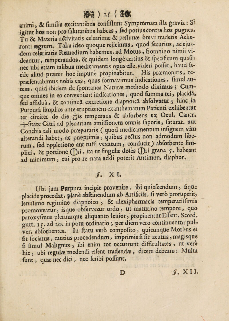 animi, & fimilia excitantibus confiftunt Symptomata illa gravia: Si igitur hos non pro faluuribus habeas , fed potiuscontra hos pugnes. Tu & Materia a£ivitatis celerrima & peffimae brevi tradetis Ache¬ ronti segrum. Talia ideo quoque rejicimus, quod feeurius> ac ejus¬ dem celeritatis Remedium habemus, ad Motus»fi omnino nimii vi¬ deantur , temperandos, & quidem longe certius & fpecihcum quafs > nec ubi etiam talibus medicamentis opus effe. videri pcffet, haud fa¬ cile aliud praeter hoc impune propinabitur. His praemonitis, re- prsefentabimus nobis eas, quas formavimus indicationes, fimul au¬ tem, quid ibidem de (pontanea Naturae methodo diximus , Cum¬ que omnes in eo conveniant indicationes, quod (limma rei, placida, fedaffidua, & continui excretione diapnoica abfolvatur j hinc in Purpura fimplice ante eruptionem exanthematum Patienti exhibeatur ter circiter de die ^is temperans & abforbens ex Ocul, Cancr. —|—fitate Citri ad plenariam amiifionem omnis (aperis, faturat, aut Conchis tali modo praeparatis ( quod medicamentum infignem vim alterandi habet, ac prseprimis, quibus pe&us non admodum libe¬ rum , fed oppletione aut tufli vexatum, conducit)'abforbente fim- plici, & portione ®ri, ita ut fingulae dofes ®ri grana f . habeant ad minimum, cui pro re nata addi poterit Antimon, diaphor* J\ XI, Ubi jam Purpura incipit provenire, ibi quiefcendum , fiqne placide procedat, plane abftinendum ab Artificiis, fi veto proruperit, leniifimo regimine diapnoico , & alexipharmacis temperatiffimis promoveatur, isque oofervetur ordo, ut matutino tempore, quo paroxyfmus plerumque aliquanto lenior, propinenturEffent. Scord, gutt* i f. ad 20. in potu ordinario > per diem vero continuentur pul¬ ver. abforbentes. In ftacu vero compofito, quicunque Morbus ei fit fociatus, cautius procedendum, imprimis fi fit acutus, magisque fi fimul Malignus ibi enim tot occurrunt difficultates , ut vere hic , ubi regulse medendi edent tradendae, dicere debeam: Multa funt, quae nec dici, nec fcribi poffunt» D J*. XII.