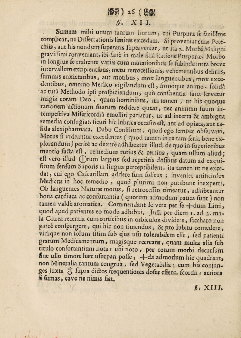 $. x i i. s Sumam mihi unum tantum horum? cui Purpura ft facillima complicat? ne Diifertationis limites excedam* Si proveniat cum Pete— chiis 5 aut his nondum fii peratis fuperveniat, ut ita 2. Morbi Maligni graviOimi conveniant? ibi fane in male fida ftationePurpura? Morbo ni longius fs trahente vanis curn mutationibus le lubinde intra breve intervallum excipientibus? metu retrocellionis? vehementibus deliriis? fu minis anxietatibus? aut motibus ? mox languentibus ? mox exce¬ dentibus? omnino Medico vigilandum eft? firmoque animo, foiida ac tuta Methodo ipfi prcipiciendum? quo confcientia fana fervetur magis coram Deo , quam hominibus * ita tamen , ut his quoque rationem asionum fuarum reddere queat? nec animum fuum in- tempeftiva Mifericordia emolliri patiatur? ut ad incerta & ambigua remedia confugiat, fi cuti hic lubricaoccafioefh aut ad opiata? aut ca- ild.a alexiphannaca. Dabo Confilium ? quod ego ismper oblervavi* Motus fi videantur excedentes ^ quod tamen in re tam- feria bene ex— plorandum) perite ac dextre adhibeatur illud, de quo in fuperioribus mentio fa£la efl, remedium tutius & certius ? quam ullum aliud ; eft vero illud ®rum largius fed repetitis dofibus datum ad exqui- litum fenfum Saporis in lingua perceptibilem, ita tamen ut re exce¬ dat? cui ego Cafcarillam ‘addere fum folitus ? inveniet artificiofus Medicus in hoc remedio ? quod plurimi non putabunt inexperti*. Ob languentes Naturae motus, fi retroccdfio timeatur? adhibeantur bona cardiaca ac confortantia ( quorum admodum pauca funt) non tamen valde aromatica* Commendant ie vere per fs -f-dum Litri ? quod apud patientes eo modo adhibui* Juffi per diem 1. ad 2. ma¬ la Citrea recentia cum corticibus in orbiculos dividere? faccharo non parce confpergere? qui hic non timendus ? & pro lubitu comedere? vidique non folum fitim fub ejus ufu tolerabilem effe ? fed patienti gratum Medicamentum? magisque recreans? quam multa alia fub titulo confortantium nota > ubi noto ? per totum morbi decurfum ^ne ullo timore h^c ufurpari polle? -j-da admodum hic quadrant? non Mineralia tantum congrua , ied Vegetabilia 3 cum his conjun¬ ges juxta g fupra di&os frequentiores dofes eftem. fcordii * acriora fi fumas s cave ne nimis fiat, ' ) I. XIII,