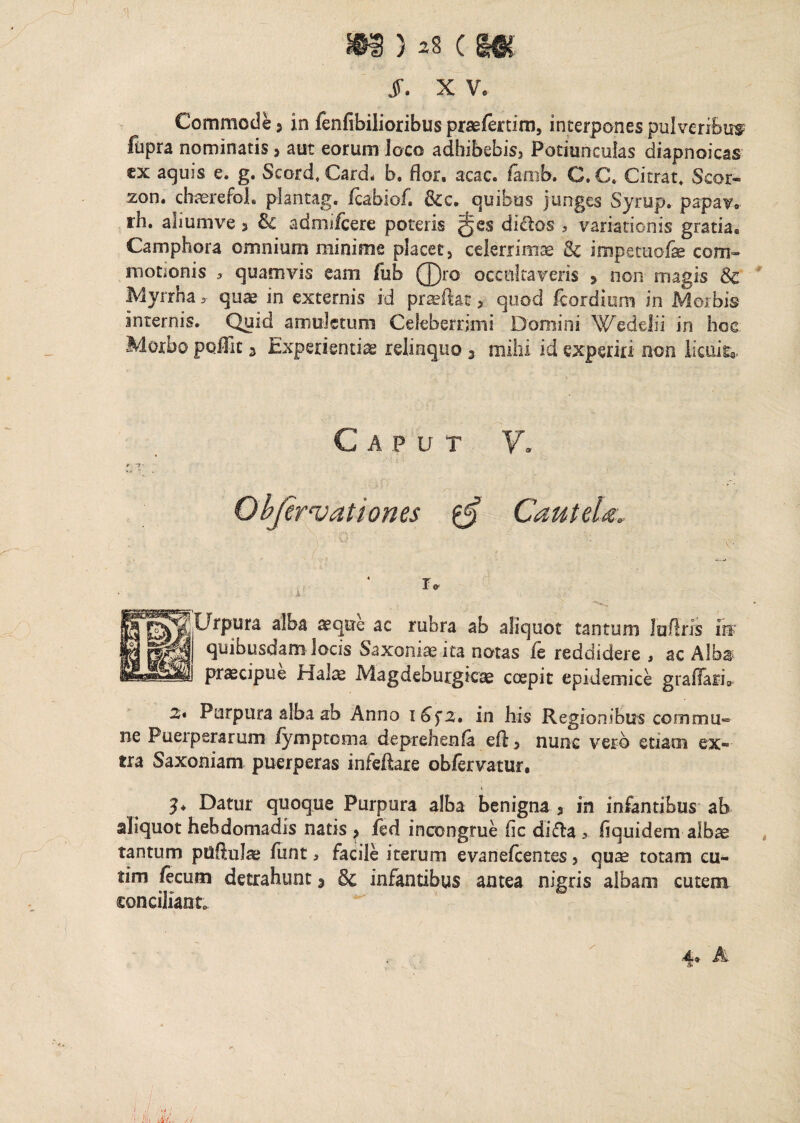 hhi ) ^5 c §#c jf. X Vo Commode 3 in fenfibilioribus praefertim, interpones pulveribus fupra nominatis > aut eorum Joco adhibebis^ Potiunculas diapnoicas ex aquis e. g. Seord, Card. b. dor. acac. famb. C. C. Citrat. Scor- zon. chaerefoL plantag, fcabiof. &c. quibus junges Syrup. papav. rh. aliumve 3 & admifcere poteris di&os , variationis gratia. Camphora omnium minime placet > celerrimae & impetuofse com¬ motionis , quamvis eam fub Q)ro occultaveris 5 non magis 3c Myrrha > quae in externis id prasftat, quod feordium in Morbis internis. Quid amuletum Celeberrimi Domini Wedelii in hoc Morbo poffit 3 Experientiae relinquo 3 mihi id experiri non licuit*. Caput V. Objervationes $ Cautela. r* Urpura alba aeque ac rubra ab aliquot tantum lufiris in quibusdam locis Saxonis ita notas fe reddidere , ac Alba praecipue bialae Magdeburgicae coepit epidemice graflari* 2i Purpura alba ab Anno 1in his Regionibus commu® ne Puerperarum fymptoma deprehsnfa cfl > nunc vero etiam ex¬ tra Saxoniam puerperas infeftare obfervatur. Datur quoque Purpura alba benigna , in infantibus ab aliquot hebdomadis natis ^ fed incongrue fic difla > hquidem albas tantum puftula? funt > facile iterum evanefcentes > qua? totam eu- tim fecum detrahunt 3 Sc infantibus antea nigris albam cutem conciliant.