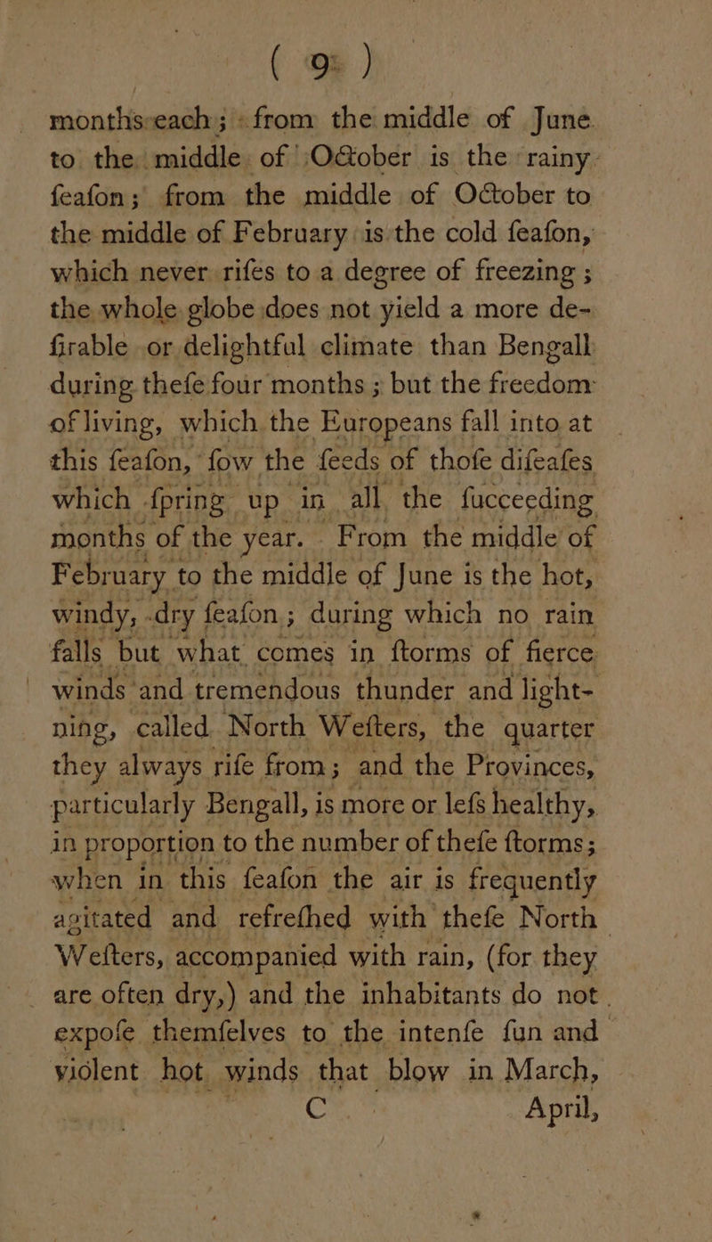 monthsveach; «from the middle of June to the middle of O@ober is the rainy. feafon; from the middle of October to the middle of February is the cold feafon, which never rifes to a degree of freezing ; the whole globe does not yield a more de- firable .or delightful climate than Bengall during thefe four months ; but the freedom: of living, which the Europeans | fall into at this feafon, fow, the feeds of thofe difeafes which {pring up in. all the fucceeding months of the - year. F rom the middle oe February 1 to the middle of June is the hot, windy, dry | feafon ; during which no rain falls but what. comes in ftorms of fierce | winds and tremendous thunder and light- ning, called. North Weiters, the quarter they always rife from; and the Provinces, particularly Bengall, is more or lefs healthy, in proportion: to the number of thefe ftorms; when in this feafon the air is frequently agitated and refrethed with thefe North Weltors. accompanied with rain, (for they are often dry,) and the inhabitants do not. expole themfelves to the intenfe fun and violent hot. winds that blow in March, C April,