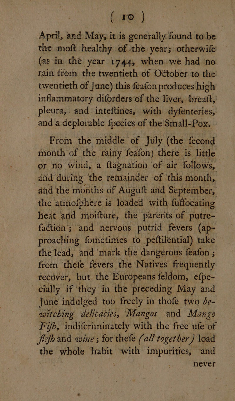 April, and May, i it is Meee found to be the moft healthy of the year; otherwife (as im the year 1744, when we had no rain from the twentieth of Oober to the twentieth of June) this feafon produces high inflammatory diforders of the liver, breaft, pleura, and inteftines, with dyfenteries, and a a deplorable fpecies of the Small- ‘Pox. From the middle of July (the fecond month of the rainy feafon) there is little or no wind, a ftagnation of air follows, and during: the remainder of this month, dind ‘the months of Augutt and September, the atmofphere is loaded with fuffocating heat and moifture, the parents of putre- faétion; and nervous putrid fevers (ap- proaching forhetimes to peftilential) take the lead, and ‘mark the dangerous feafon ; from thefe fevers the ‘Natives frequently recover, but the Europeans feldom, efpe- | cially if they in the preceding May and June indulged too freely i in thofe two de- witching wonton ‘Mangos and Mango Fifh, indifcriminately with the free ufe of — ftcfo and wine ; for thefe (a// together ) load the whole habit with impurities, and never