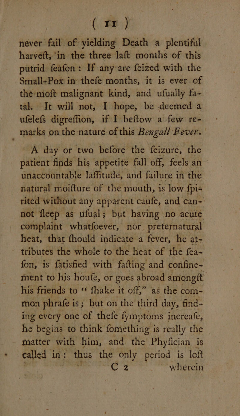 ‘( Be) never fail of yielding Death a plentiful harveft, ‘in the three laft months of this putrid feafon: If any are feized with the Small-Pox in thefe months, it is ever of thé moft malignant kind, and ufually fa-_ tal. It will not, I hope, be deemed a ufelefs digreffion, if I beftow a few re- : marks on the nature of this Bengall Fever. A day or two before the feizure, the patient finds his appetite fall off, feels an unaccountable laffitude, and failure in the natural moifture of the mouth, is low {pi- rited without any apparent caufe, and can-- not fleep as ufual; but having no acute complaint whatfoever, nor. preternatural heat, that fhould indicate a fever, he at- - tributes the whole to the heat of the fea- fon, is fatisfied with fafting and confine- ment to hjs houfe, or goes abroad amongft his friends to ‘ fhake it off,” as the com- mon phrafe i is; but on the third day, find- ing every one of thefe fymptoms increafe, he begins to think fomething i is really the matter with him, and the Phyfician is called in: thus the only period is loft ot | ve ee ae