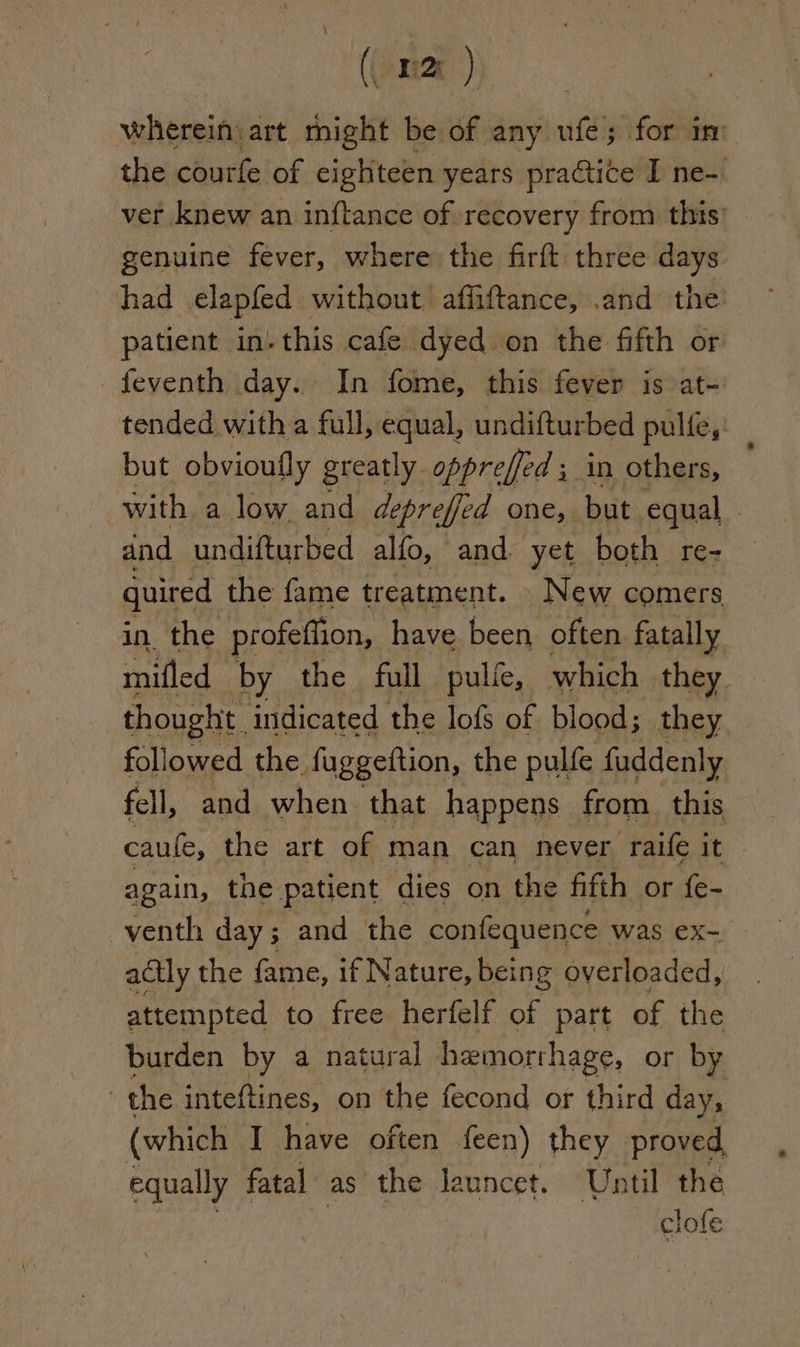 (oma ) wherein: art might be of any ufe; for im the courfe of eighteen years practice I ne-. ver knew an inftance of recovery from this’ genuine fever, where the firft three days had elapfed without, affiftance, .and the patient inthis cafe dyed on the fifth or feventh day. In fome, this fever is at- tended with a full, equal, undifturbed pulfe,: but obvioufly greatly opprefed ; in others, with a low and depreffed one, but equal dnd undifturbed alfo, and yet both re- quired the fame treatment. New comers in the profeffion, have been often fatally mifled by the full pulie, which they. thought. indicated the lofs of blood; they followed the fuggeftion, the pulfe fuddenly fell, and when that happens from this caule, the art of man can never raife it again, the patient dies on the fifth or fe- venth day; and the confequence was ex- actly the fame, if Nature, being overloaded, attempted to free herfelf of part of the burden by a natural hemorrhage, or by the inteftines, on the fecond or third day, (which I have often feen) they proved. equally fatal as the launcet. Until the clofe