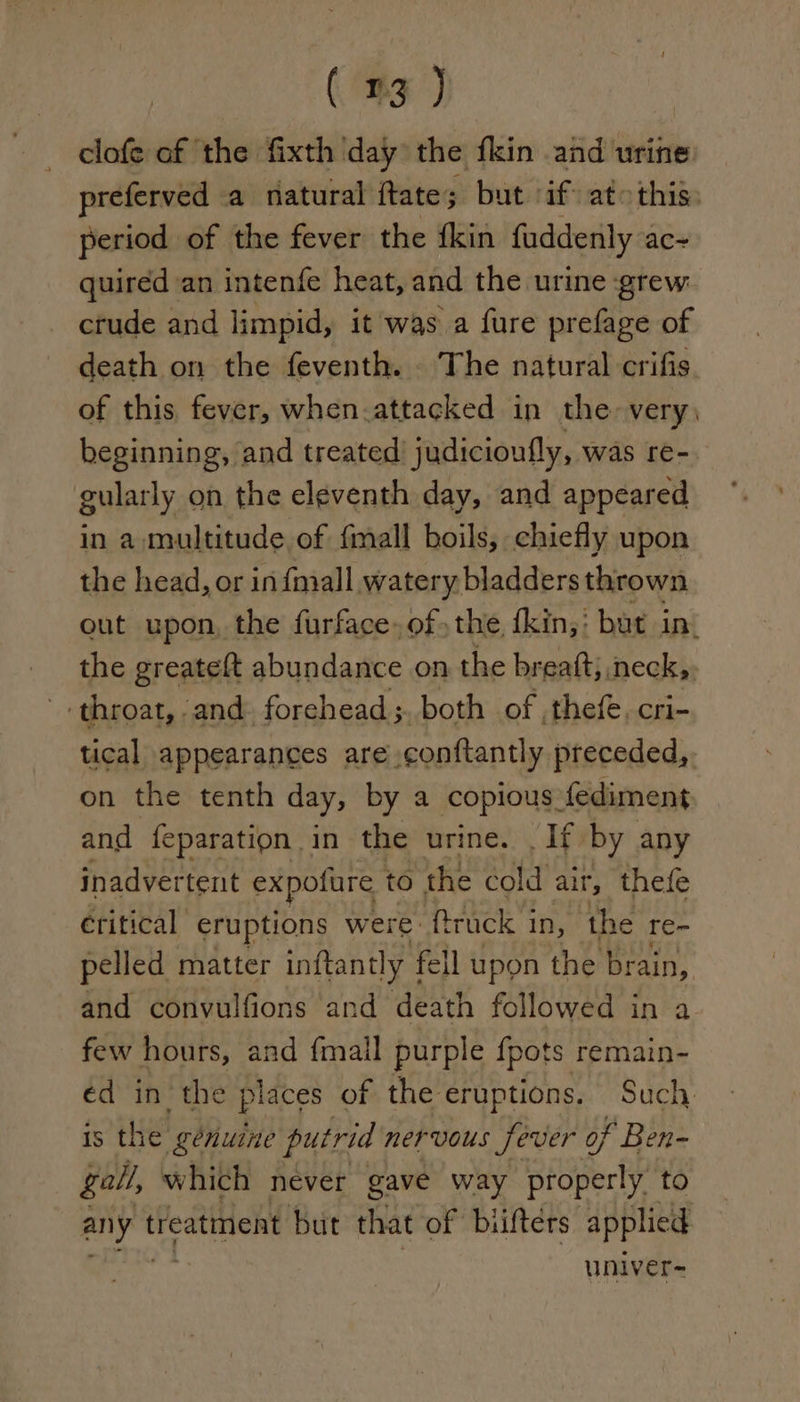 clofe of the fixth day the fkin and urine preferved a natural ftate; but if at &gt;this: period of the fever the fkin fuddenly ac~ quired an intenfe heat, and the urine grew. crude and limpid, it was a fure prefage of death on the feventh. The natural crifis of this fever, when-attacked in the very) beginning, and treated’ judicioufly, was re- gularly on the eleventh day, and appeared in a multitude of {mall boils, chiefly upon the head, or in fmall watery bladders thrown out upon, the furface. ofthe fkin,: but in. the greateft abundance on the breatt; neck, ‘throat, and forehead ; both of thefe, cri- tical appearances are conftantly preceded,. on the tenth day, by a copious fediment and {eparation in the urine. If by any inadvertent expofure t to the cold air, thefe eritical eruptions were: ftrack i in, the re~ pelled matter inftantl ly | fell upon the brain, and convulfions and death followed in a few hours, and {mail purple {pots remain- ed in the places of the eruptions. Such. is the génuine putrid nervous fever of Ben- gall, which never gave way properly to i treatment but that of biiftérs applied univer-