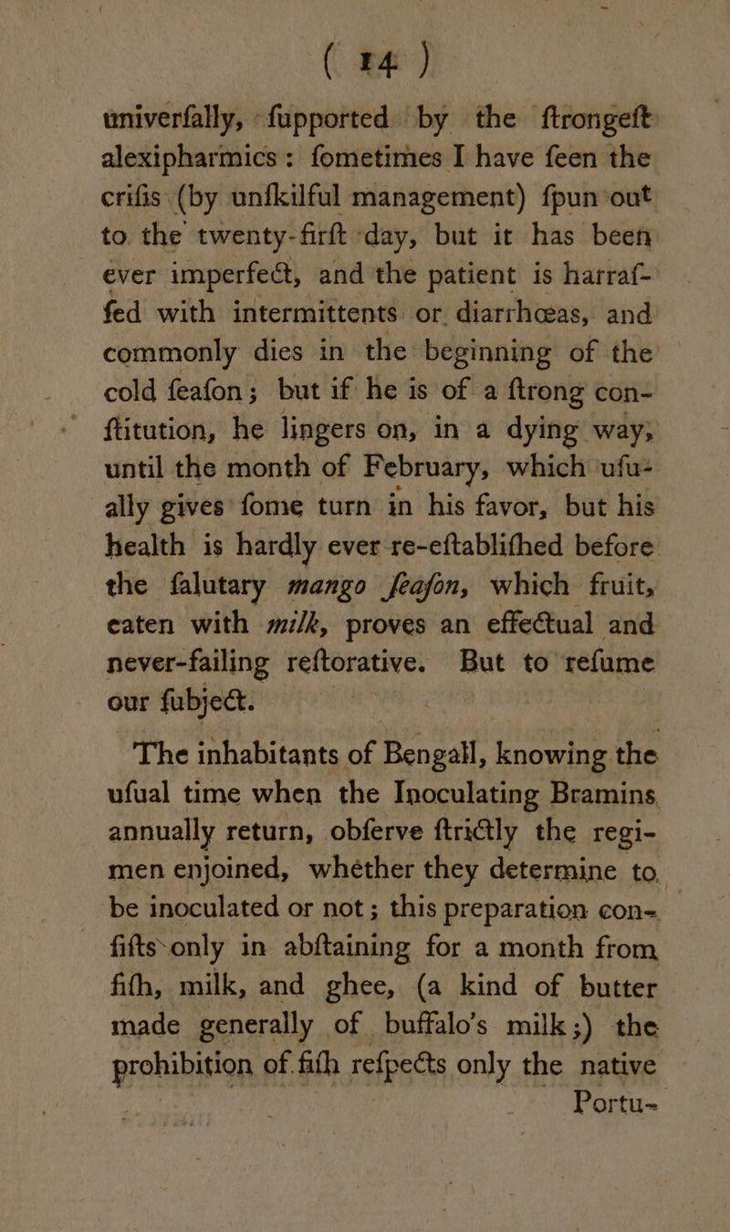 ( 4 ) univerfally, -fupported by the ftrongeft alexipharmics: fometimes I have feen the crifis (by unfkilful management) fpun ‘out to the twenty-firft day, but it has been ever imperfect, and the patient is harraf- fed with intermittents or diarrhoeas, and commonly dies in the beginning of the cold feafon; but if he i is of a ftrong con- ftitution, he lingers on, in a dying way; until the month of February, which ufu- ally gives fome turn in his favor, but his health is hardly ever re-eftablithed before the falutary mango feajon, which fruit, eaten with m/k, proves an effectual and never-failing reftorative. But to refume our fubject. The inhabitants ne Bengall, knowing the ufual time when the Inoculating Bramins annually return, obferve ftrictly the regi- men enjoined, whether they determine to be inoculated or not ; this preparation con= fiftssonly in abftaining for a month from fith, milk, and ghee, (a kind of butter made generally of buffalo’s milk;) the een of fith refpects only the native Portu-