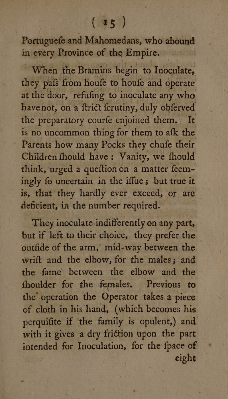 Portuguefe and Mahomedans, who abound in every Province of the Empire. When the Bramins begin to Inoculate, they pafs from houfe to houfe and operate at the door, refufing to inoculate any who have not, on a ftrict fcrutiny, duly obferved the preparatory courfe enjoined them. It is no uncommon thing for them to afk the - Parents how many Pocks they chufe their Children fhould have: Vanity, we fhould think, urged a queftion on a matter feem- ingly fo uncertain in the iffue; but true it is, that they hardly ever exceed, or are deficient, in the number required. They inoculate indifferently on any part,. but if left to their choice, they prefer the outfide of the arm, mid-way between the wrift and the elbow, for the males; and the fame between the elbow and the fhoulder for the females. Previous to the’ operation the Operator takes a piece of cloth in his hand, (which becomes his perquifite if the family is opulent,) and with it gives a dry friction upon the part sisal for Inoculation, for the fpace of- eight