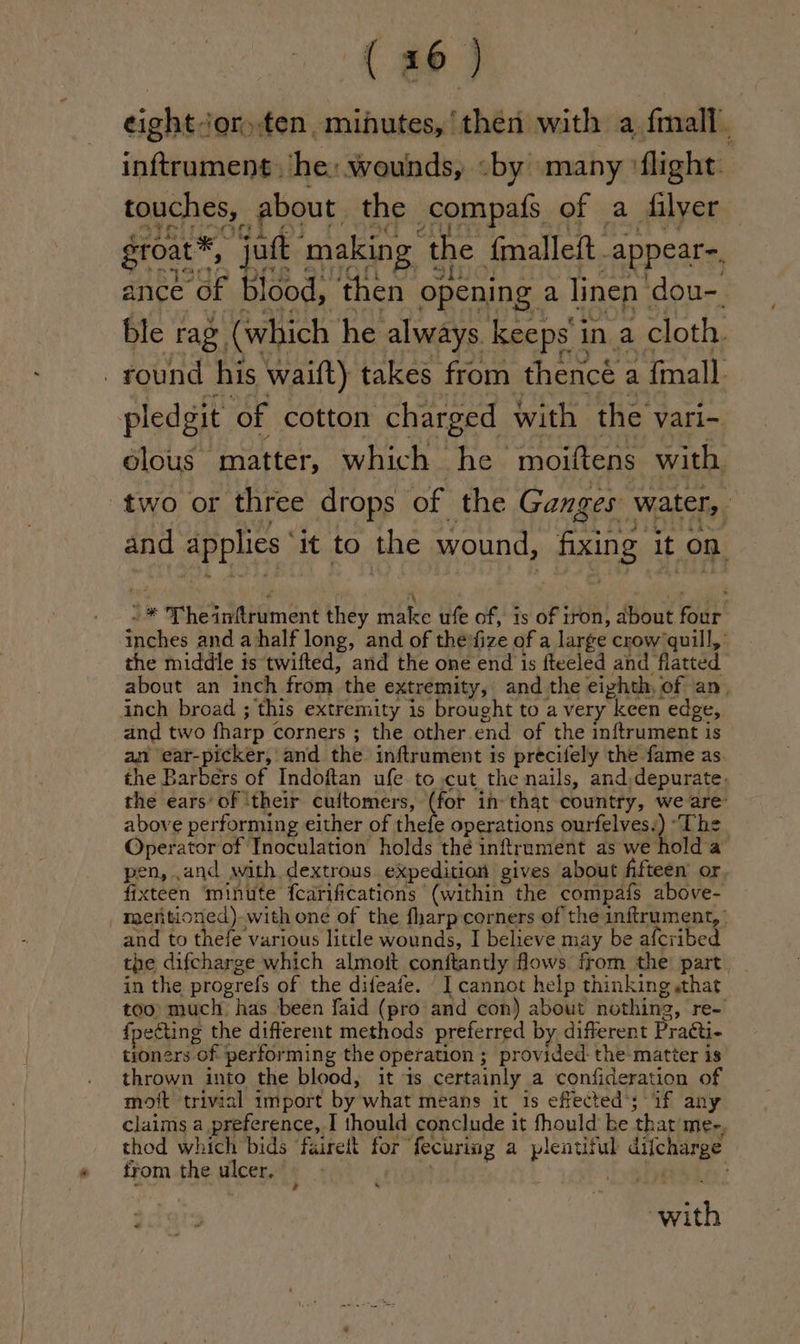 Re eight jor fen, minutes, ‘then with a fmall. inftrament. ‘he: wounds, «by many flight Fo EMEA eM BUS aa MAES ek le groat®, juft making the fmalleit_appear-. ance of blood, then opening a linen dou-. ble rag (which he always. keeps' in a cloth. round his waift) takes from thence a {mall pledgit of cotton charged with the vari- olous matter, which he moiftens with two or three drops of the Ganges water, and applies ‘it to the wound, fixing it on 5 *\ ‘ - ~* Theinftrument they make ufe of, 1s of tron, about four inches and ahalf long, and of thevfize of a large crow’ quill,’ the middle is twifted, and the one end is fteeled and flatted about an inch from the extremity, and the eighth, of an, inch broad ; this extremity is brought to a very keen edge, and two fharp corners ; the other end of the inftrument is am ear-picker, and the inftrument is precifely the fame as the Barbers of Indoftan ufe to .cut the nails, and,depurate. the ears’ of ‘their cuitomers, ee in- that country, we are’ above performing either of thefe operations ourfelves.) “The Operator of Inoculation holds thé inftrument as we hold a pen, .and with dextrous expedition gives about fifteen’ or fixteen ‘minute fcarifications (within the compafs above- _ mentioned)-with one of the fharp corners of the inftrument, | and to thefe various little wounds, I believe may be afcribed the difcharge which almott conftantly flows from the part in the progrefs of the difeafe. I cannot help thinking «that too) much has been faid (pro and con) about nothing, re- {pegting the different methods preferred by different Practi- tioners of performing the operation ; provided: the: matter is thrown into the blood, it is certainly a confideration of mott trivial import by what means it is effected’; if any claims a preference, I thould conclude it fhould ke that'me-, thod which bids ‘fairelt for fecuriag a plentiful difcharge from the ulcer. ‘ . 5 al . ¢dais with