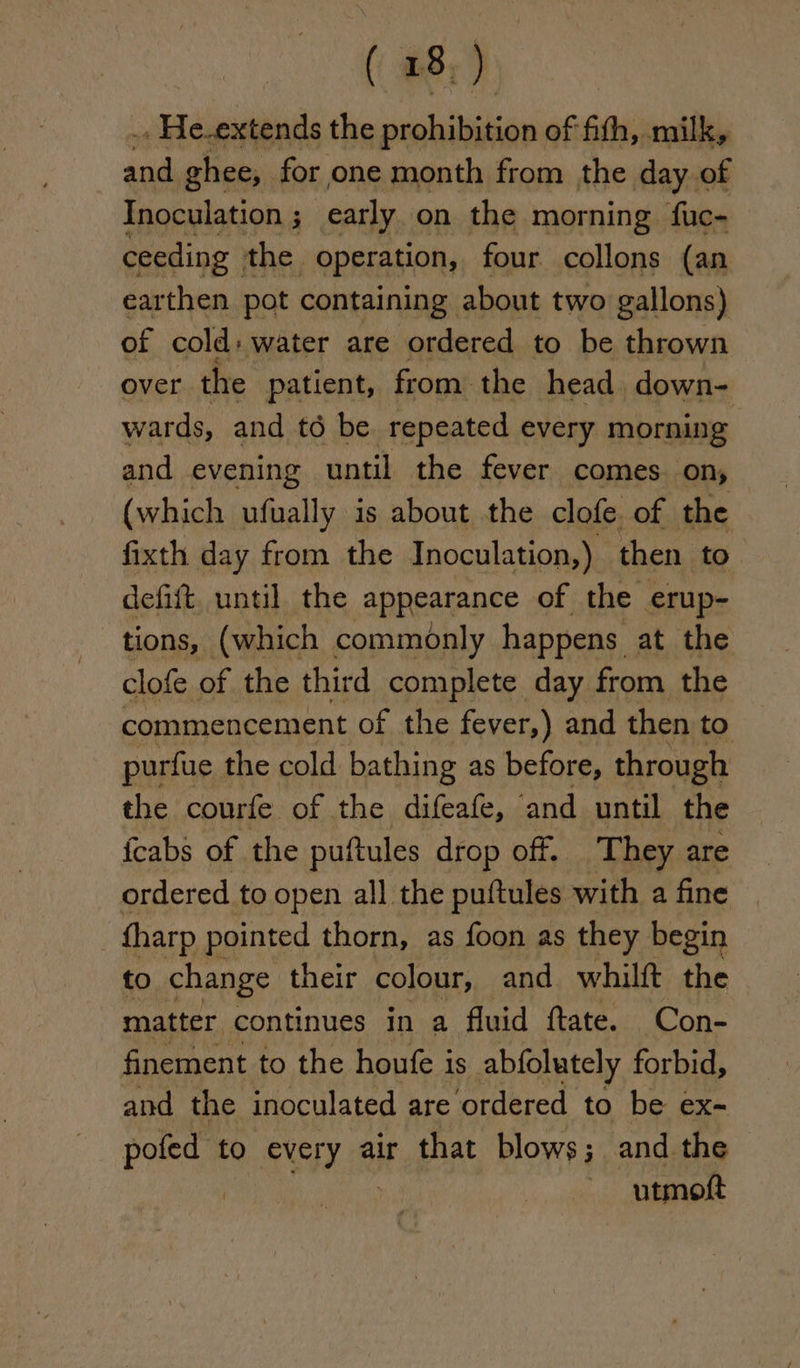 .. He.extends the sislailiitis of fith, milk, sd ghee, for one month from the day of Inoculation ; early on the morning fuc- ceeding the operation, four collons (an earthen pot containing about two gallons) of cold: water are ordered to be thrown over the patient, from the head down- wards, and té be repeated every morning and evening until the fever comes on, (which ufually is about the clofe of the fixth day from the Inoculation,) then to defift. until the appearance of the erup- tions, (which commonly happens at the clofe of the third complete day from the commencement of the fever,) and then to purfue the cold bathing as before, through the courfe of the difeafe, ‘and until the {cabs of the puftules drop off. They are ordered to open all the puftules with a fine © tharp pointed thorn, as foon as they begin to change their colour, and whilft the matter continues in a fluid ftate. Con- finement to the houfe is abfolutely forbid, and the inoculated are ordered to be ex- eee to every air that blows; and the utmoft