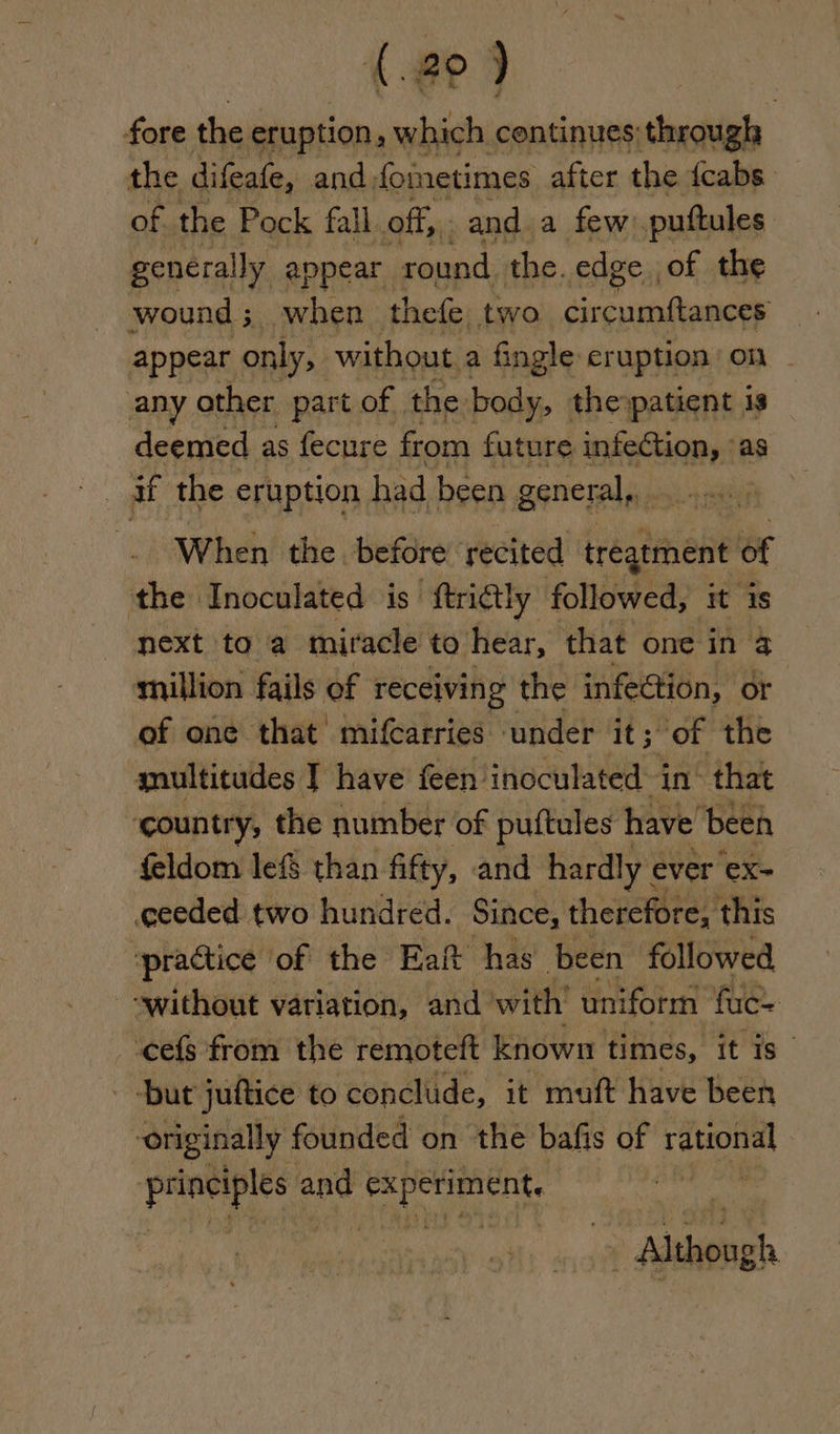 fore the eruption, which centinues; through the difeafe, and fometimes after the {cabs of the Pock fall off, and a few puttules genera ily appear round the. edge of the wound ; 3 when thefe two. direavaiumnel appear only, without a fingle eruption on any other part of. the body, the patient is deemed as fecure from future infection, as if the eruption had been general yyy iyy When the before recited tregtment of the Inoculated is ‘ftridtly followed, it is next to a miracle to. hear, that one in 3 million fails of receiving the infedtion, or of one that mifcarries under it; of the snultitudes | have feen inoculated in’ that ‘country, the number of puftules have’ been feldom lef than fifty, and hardly ¢ ever 'eX- ceeded two hundred. Since, therefore, this ‘practice of the Eaft has been followed -swithout variation, and’ with’ uniform fuc= -cefs from the remoteft known times, itis but juftice to conclude, it muft have been ‘originally founded on the bafis of loin barcay $9 and beta ates : Although