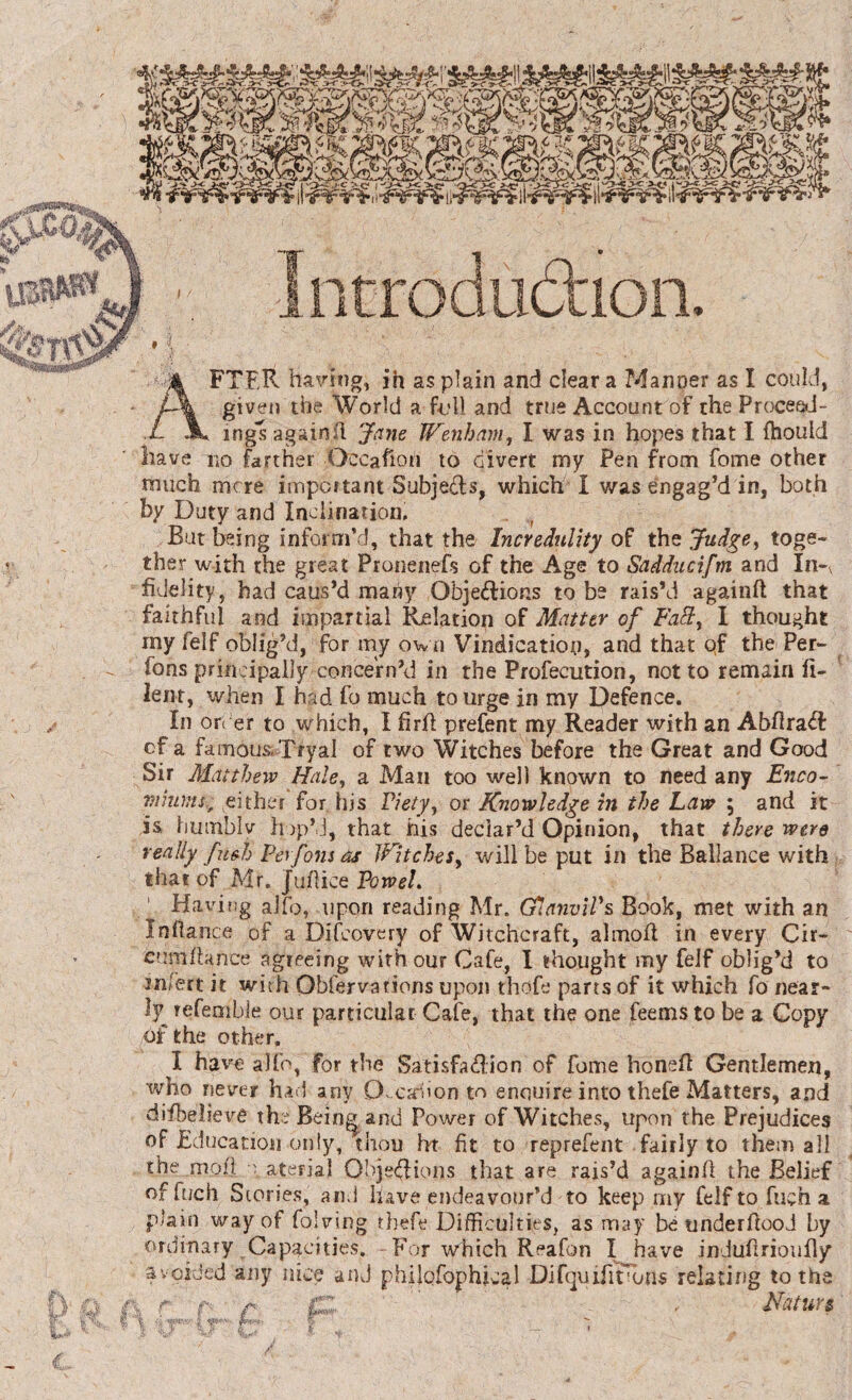 D n FTF.R having, in as plain and clear a Manner as I could, given the World a full and true Account of the Proceed¬ ings againil Jane Wenham, I was in hopes that I fhould have no farther Occasion to divert my Pen from fome other much mere important Subjects, which I was engag’d in, both by Duty and Inclination, But being inform’d, that the Incredulity of the Judge, toge¬ ther with the great Pronenefs of the Age to Sadducifm and In-V fidelity, had caus’d many Objections to be rais’d againft that faithful and impartial Relation of Matter of Fa£t, 1 thought my felf oblig’d, for my own Vindication, and that qf the Per¬ sons principally concern’d in the Profecution, not to remain Si¬ lent, when I had fo much to urge in my Defence. In order to which, I firfi prefent my Reader with an AbfiraCl cf a famou&Tryal of two Witches before the Great and Good Sir Matthew Hale, a Man too well known to need any Enco- vinansf either for his Piety, or Knowledge in the Law 5 and it is humbly hop’d, that his declar’d Opinion, that there were really fuHj Perfons as Witches, will be put in the Ballance with that of Mr. Jufiice Vowel. ’ Having alfo, upon reading Mr. G1 anvil's Book, met with an Infiance of a Difeovery of Witchcraft, almoft in every Cir- cumfiance agreeing with our Cafe, I thought my feif oblig’d to mfert it with Observations upon thole parts of it which fo near¬ ly refemble our particular Cafe, that the one feems to be a Copy of the other. X have alfo, for the Satisfa<fi:ion of fome honed Gentlemen, who never had any O-cafion to enquire into thefe Matters, and difbelieve the Being and Power of Witches, upon the Prejudices of Education only, thou ht fit to reprefent fairly to them all the moil o aterial Objections that are rais’d againfi the Belief of fuch Stories, and have endeavour’d to keep my felf to fuch a plain way of folving thefe Difficulties, as may be underfiood by ordinary Capacities. -For which Reafon I have indufirioufly avoided any nice and phiiofophical Difqiufirbns relating to the Nature, IT* r it Mf*'