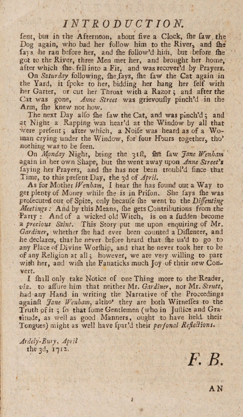 fent, but in the Afternoon, about five a Clock, fhe faw the Dog ag^in, who bad her follow him to the River* and ihe fays he ran before her, and file follow’d him, but before ihe got to the River, three Men met her, and brought her home, after which ihe fell into a Fit, and was recover’d by Prayers. On Saturday following, ihe .fays, file faW the Cat again in the Yard, it fpoke to her, bidding her hang her felf with her Garter, or cut her Throat with a Razor; and after the Cat was gone, June Street was grievoufly pinch’d in the Arm, fhe knew not how. The next Day alfo fire faw the Cat, and was pinch’d; and at Night a Rapping wa's heat’d at the Window by all that were prefent; after which, a Noife was heard as of a Wo¬ man crying under the Window, for four Hburs together* tho’ nothing was to be feen. On Monday Night, being the 3ill, fire faw Jane Wenham again in her own Shape^ but fhe went away upon June Street's faying her Prayers, and file has not been troubl’d fince that Time, to this prefentDay, the 3d of April. As for Mother IVenham, I hear file has found out a Way to get plenty of Money while fhe is in Prifon. She fays Ihe was profecuted out of Spite, only bfecaufe ihe went to the Dijfenting Meetings: And by this Means, file gets Contributions from the Party : And of a wicked old Witch, is on a fudden become a precious Saint. This Story put me upon enquiring of Mr. Gardiner, whether ihe had ever been counted a Difienter, and he declares, that he never before heard that file us’d to go to any Place of Divine Worihip, and that he never took her to be of any Religion at all 5 however, we are very willing to part wish her, and wiih the Fanaticks much Joy of their new Con¬ vert. I fmll only take Notice of one Thing more to the Reader, viz. to afilire him that neither Mr. Gardiner, nor Mr. Strutt, had any Hand in writing the Narrative of the Proceedings againfi Jane Wenham, altho’ they are both Witneifes to the Truth of it ; fo that fome Gentlemen (who in Judice and Gra¬ titude, as well as good Manners, ought to have held their Tongues) might as well have fpar’d their perjonal Reflexions. Ardely-Bury, April the 3d, ljiz. AN