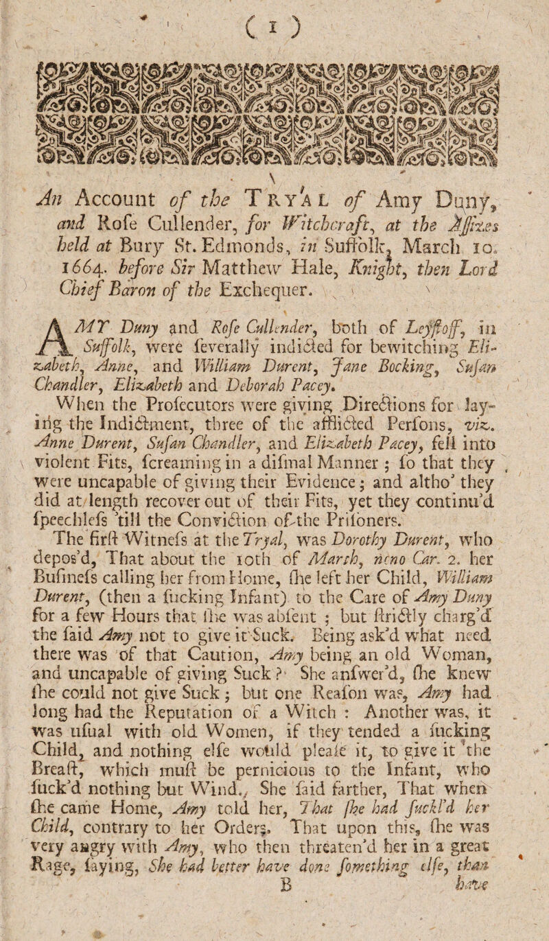 \ An Account of the TpvYAL of Amy Dqiiy* and Rofe Cullender, for Witchcraft, at the Jfjfh.es held at Bury St. Edmonds, in Suffolk, March 10, 1664. before Sir Matthew Hale, Knight, then Lord Chief Baron of the Exchequer. N i. x AMT Dmy and Rofe Cullender, both of Leyfoff, m Suffolk, were federally indited for bewitching Eli* zabeth, Anne, and William Durent, Jane Booking, Sujan Chandler, Elizabeth and Deborah Pacey. When the Profecutors were giving .Directions for hy¬ ing the Indictment, three of the afflidled Ferfons, viz,. Anne Durent, Sufan Chandler, and Elizabeth Pacey, fell into \ violent Fits, {creaming in a difmal Manner ; fo that they were uncapable of giving their Evidence; and altho' they did at length recover out of their Fits, yet they continued fpeechlefs 'till the Conviction ofhthe Priioners. The firft Witnefs at the Tryal, was Dorothy Durent, who depos’d, That about the 10th of March, nono Car. 2. her Bufmefs calling her from Home, (lie left her Child, William Durent, (then a fucking Infant) to the Care of Amy Dmy for a few Hours that, the wasabfent ; but firi611 y charg'd the faid Amy not to give it Suck. Being ask'd what need there was of that Caution, Amy being an old Woman, and uncapable of giving Suck ? She anfwer'd, (lie knew fhe could not give Suck ; but one Reafon was, Amy had Jong had the Reputation of a Witch : Another was, it was ufual with old Women, if they tended a fucking Child, and nothing elfe woidd pleaie it, to give it the Brea ft, which in lift be pernicious to the Infant, who fuck'd nothing but Wind., She faid farther, That when fhe came Home, Amy told her, That fhe had fuckl’d her Child, contrary to her Order?. That upon this, fhe was very aagry with Amy, who then threaten'd her in a great Rage, faying, She had better have done fo wet king elfe, than B have