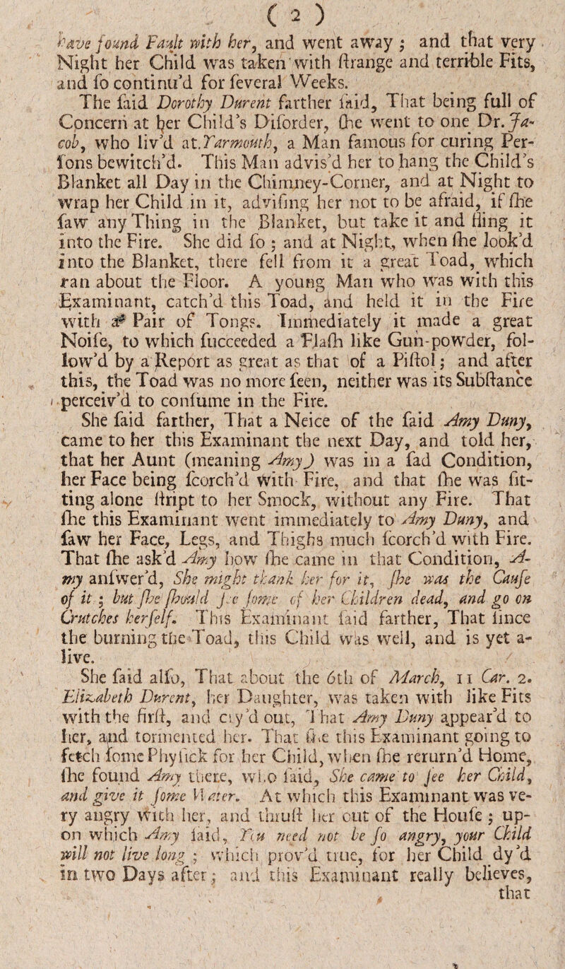 have found Fault with her, and went away ; and that very Night her Child was taken with ftrange and terrible Fits, and fo continu'd for feveral Weeks. The faid Dorothy Durent farther laid, I hat being full of Concern at fyer Child's Diforder, Che went to one Dr. Ja¬ cob, who liv'd at .Yarmouth, a Man famous for curing Per- Ions bewitch'd. This Man advis'd her to hang the Child's Blanket all Day in the Chimney-Corner, and at Night to wrap her Child in it, advifmg her not to be afraid, if fhe faw any Thing in the Blanket, but take it and Bing it into the Fire. She did fo ; and at Night, when die look'd into the Blanket, there fell from it a great load, which ran about the Floor. A young Man who was with this Examinant, catch'd this Toad, ind held it in the Fire with # Pair of Tongs. Immediately it made a great Noife, to which fucceeded a F.lalh like Gun-powder, fol¬ low’d by a Report as great as that of a Piftol; and after this, the Toad was no more feen, neither was its Subftance / perceiv’d to coniume in the Fire. She faid farther, That a Neice of the faid Amy Dmyy came to her this Examinant the next Day, and told her, that her Aunt (meaning AmyJ was in a fad Condition, her Face being fcorch’d With Fire, and that Che was fit¬ ting alone ftript to her Smock, without any Fire. That lire this Examinant went immediately to Amy Duny, and faw her Face, Legs, and Thighs much Icorch’d with Fire. That die ask’d Amy how Che came in that Condition, A- my anfwer’d, She might thank her for it, fhe was the Caufe of it • but jhe fhmid fee Jomc of her Children dead, and go on Crutches herfelf. This Examinant laid farther, That iince the burning the Toad, this Child was well, and is yet a- live. She faid alfo, That about the 6th of March, 11 Car. 2. Elizabeth Durent, her Daughter, was taken with like Fits with the fir ft, and ay/dour, That Amy Duny appear'd to her, and tormented her. That Che this Examinant going to fetch fomcPhytick for her Child, when fhe rerurn'd Home, lire found Amy there, who laid. She came to' Jee her Child, and give it jome H ater. At which this Examinant wras ve¬ ry angry With her, and thru ft Iter out of the Houfe ; up¬ on which Amy laid, Ttu need not be fo angry, your Child mil not live long • which p rov'd true, for her Child dy'd in two Days after; and this Examinant really believes,