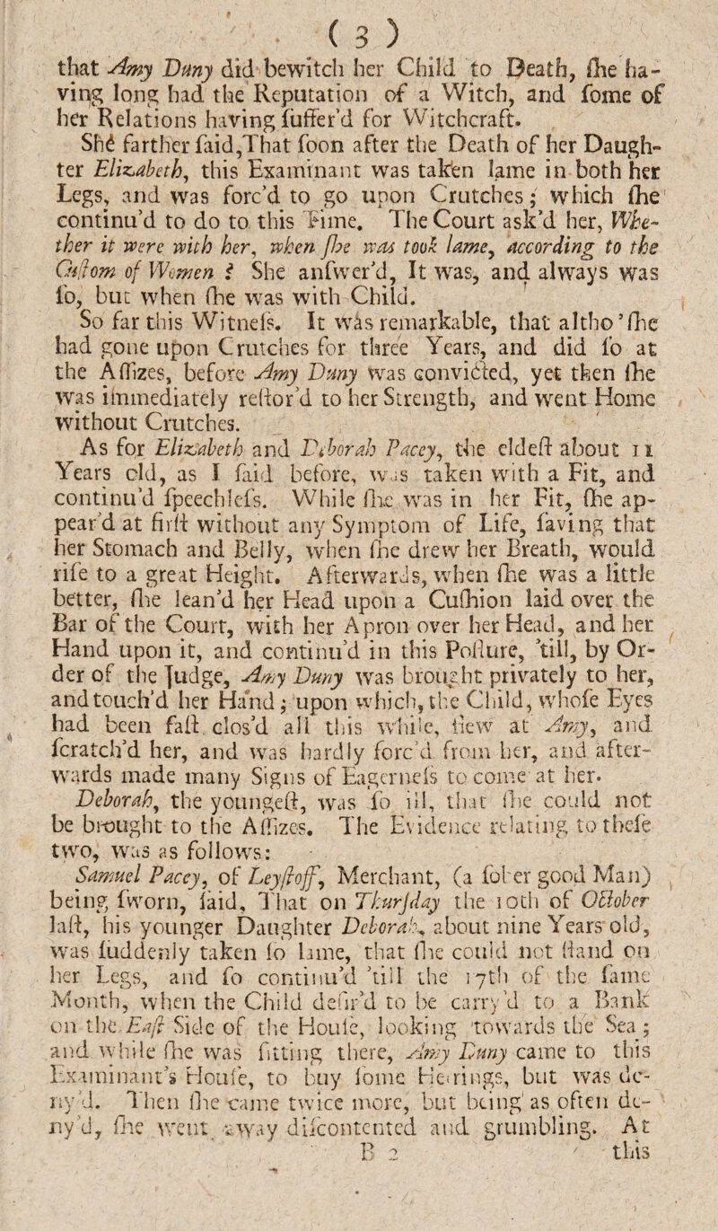 that Amy Buny did bewitch her Child to Death, fhe ha¬ ving long had the Reputation of a Witch, and fome of her Relations having liiffer’d for Witchcraft. SM farther faid,That foon after the Death of her Daugh¬ ter Elizabeth, this Examinant was taken lame in both her Legs, and was forc’d to go upon Cratches* which fhe continu’d to do to this Time. The Court ask’d her, Whe¬ ther it were with her, when fhe was took lame, according to the Oiflom of Women t She anfwer’d, It was, and always was ib, but when fhe was with Child. So far this Witnefs. It was remarkable, that altho’fhe had gone upon Crutches for three Years, and did lb at the Aflizes, before Amy Bmy was con vi bled, yet then fhe was immediately reftor’d to her Strength, and went Home without Crutches. As for Elizabeth and Deborah Pacey, the el deft about 11 Years eld, as I faid before, was taken with a Fit, and continu’d fpeechfefs. While lire was in her Fit, One ap¬ pear'd at firft without any Symptom of Life, laving that her Stomach and Belly, when lne drew her Breath, would rife to a great Height. Afterwards, when fhe was a little better, fhe lean’d her Head upon a Cufhion laid over the Bar of the Court, with her Apron over her Head, and her Hand upon it, and continu’d in this Pofture, ’till, by Or¬ der of the judge, Amy Buny was brought privately to her, and touch’d her Hand; upon which, the Child, whole Eyes had been faft clos’d all this while, flew at Amy, and fcratch’d her, and was hardly forc’d from her, and after¬ wards made many Signs of EagerneIs to come at her. Beborah, the youngeft, was To ill, that she could not be brought to the Aflizes. The Evidence relating to tbele two, was as follows: Samuel Paccy, of Ley ft of\ Merchant, (a foher good Man) being fworn, laid. That on Thurjday the 10th of Qldober laft, his younger Daughter Deborah^ about nine Years'old, was luddenly taken lo Lame, that fhe could not Hand on her Legs, and fo continu’d ’till the 17th of the fame Month, when the Child defir’d to be carry VI to a Bank on the,Eaf Side of the Houle, looking towards the Sea 5 and while fhe was fitting there, Amy Limy came to this Examinant’s Houle, to buy fome TMrings, but was de¬ riv’d. Then (lie came twice more, but being1 as often de¬ ny Vi, fhe went eway difcontented and grumbling. At B 2 ' this