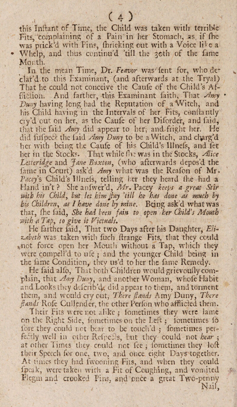 U) this Infant of Time, the Child was taken with terrible Fits, complaining of a Pain in her Stomach, as. if (he was prick’d with Pins, (h ricking out with a Voice like a Whelp, and thus continu’d ’till the 30th of the fame Month. In the mean Time, Dr. Feavor was Tent for, who de¬ clar’d to this Examinant, (and afterwards at the Trya.l) That he could not conceive the Caufe of the Child’s Af¬ fliction. And farther, -this Examinant faith. That Amy Tuny having long had the Reputation of a Witch, and his Child having in the Intervals of her Fits, conftantly cry’d out on her, as the Caufe of her Diforder, and Paid, that the fa id Amy did appear to her, and fright her. He did fufpebk the (aid Amy Duny to be a Witch, and charg’d her with being the Caufe of his Child’s Illnefs, and fet bet in the Stocks. That while five was in the Stocks, Alice Lstteridge and Jane Buxton, (who afterwards depos’d the lame in Court) ask’d Amy what was the Reafon of Mr. Facey s Child’s Illnefs, telling her they heard Ike had a Hand in’t ? She anfwer’d, Mr. Pacey keeps a great Stir with his Child, but let him Jay ’till he has done as much by bis Children, as / have done by mine. Being ask’d what was that, (he (aid, She had been fain to open her Child's Mouth with a Tap, to give it Victuals. He farther faid, That two Days after his Daughter, Eli¬ zabeth was taken with fuch ftrange Fits, that they could mot force open her Mouth without a Tap, which they were compel I’d to ufe ; and the younger Child being in the lame Condition, they us’d to her the fame Remedy. He faid -alfo, That both Children would grievoudy com¬ plain, that Amy Duny, and another Woman, whofe Habit and Looks they ddcrib'cf, did appear to them, and torment them, and would cry out, There (lands Amy Duny, There /lands Rofe Cullender, the other Perfon who afflicked them. Their Fits were not alike ; fbmetimes they were lame on the Right Side, fometimes on the Left • lometimes lb lore they could not bear to be touch’d • fometimes pci> feotly well in other Rcfpefls, but they could not hear ; at other Times they could not fee j fometimes they loft their Speech for one, two, and once eight Days together. At times they had fwooning Fits, and when they could (peak, were taken with a Fit of Coughing, and vomited Flegrn and crooked Pins, and once a great Two-penny fE ' Nail,