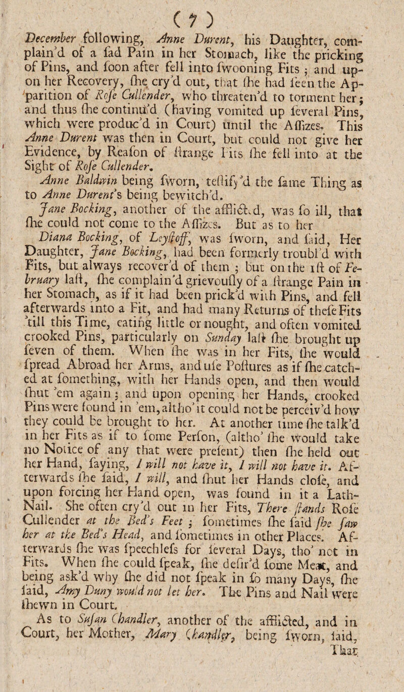 (1) December following, Anne Durent, his Daughter, com¬ plain'd of a fad Pain in her Stomach, like the pricking of Pins, and foon after fell into fwooning Fits ; and up¬ on her Recovery, Che cry'd out, that (die had feenthe Ap¬ parition of' Rofe Cullender, who threaten'd to torment her; and thus (he continued (having vomited up Ieveral Pins, which were produc'd in Court) until the Aflizcs* This Anne Durent was then in Court, but could not give her Evidence, by Reafon of flrange Fits (he fell into at the Sight of Rofe Cullender. Anne Baldwin being fworn, teflifyd the fame Thing as to Anne Durent's being bewitch'd. Jane Booking, another of the affiidEd, was fo ill, that fhe could not come to the Affizcs. But as to her Diana Booking, of Ley ft off.\ was fworn, and laid, Her Daughter, Jane Booking, had been formerly troubl’d with Fits, but always recover’d of them ; but on the ift of Fe¬ bruary lad, (he complain'd grievoufly of a flrange Pain in her Stomach, as if it had been prick'd with Pins, and fell afterwards into a Fit, and had many Returns of thefeFits till this Time, eating little or nought, and often vomited crooked Pins, particularly on Sunday lafl (lie brought up feven of them. When ike was in her Fits, Ike would fpread Abroad her Arms, andufe Poftur'es as if Ike ca tch- ed at fomething, with her Hands open, and then would fhut em again ; and upon opening her Hands, crooked Pins were found in em,altho it could not be perceiv’d how they could be brought to hen At another time fhe talk'd in her Fits as if to fome Perfon, (akho' Ike would take no Notice of any that were prelent) then Ike held out her Hand, faying, I mil not have it, 1 mil not have it. Af¬ terwards ike faid, I will, and Ikut her Hands dole, and upon forcing her Hand open, was found in it a Lath- Nail. She often cry'd out in her Fits, There /lands Rofe Cullender at the Bed's Feet ; fometimes fke faid fhe faw her at the Bed's Head, and fometimes in other Places Af¬ terwards Ike was fpeechlefs for ieveral Days, the' not in Fits. When fke could fpeak, Ike defir'd foine Meat, and being ask'd why flie did not fpeak in fo many Days, Ike laid, Amy Dmy would not let her. The Pins and Nail were ikewn in Court. As to Safari. Chandler, another of the affi&ed, and in Court, her Mother, Mary /handler, being fworn, laid, That;