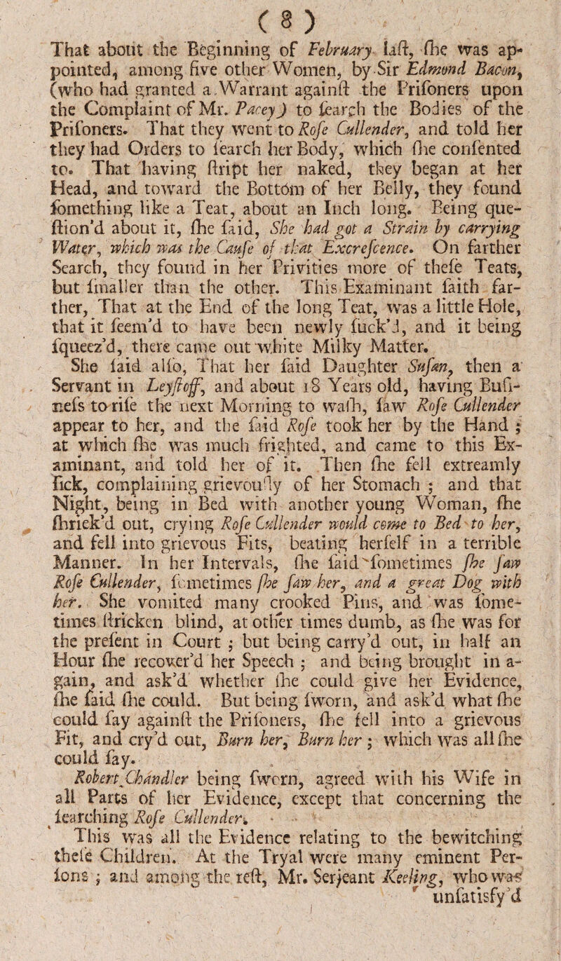 (§) That about the Beginning of February laft, (he ms ap¬ pointed i among five other Women, by Sir Edmund Bacuny (who had granted a Warrant again ft the Prifoners upon the Complaint of Mr. PaceyJ to iearch the Bod ies of the Prifoners. That they went to Rofe Cullender, and told her they had Orders to iearch her Body, which (he confented to. That having ftript her naked, they began at her Head, and toward the Bottom of her Belly, they found Something like a Teat, about an Inch long. Being que- ftion’d about it, (he fa id, She had got a Strain by carrying Water, which was the Caufe of that Excrefcence. On farther Search, they found in her Privities more of thefe Teats, but Imaller than the other. This Examinant faith far¬ ther, That at the End of the long Teat, was a little Hole, that it feenTd to have been newly fuck’d, and it being fqueez’d, there came out white Mtiky Matter. She laid alio, That her laid Daughter Sufm? then a Servant in Leyftcff\ and about 18 Years old, having Buft- nefs to rife the next Morning to walk, law Rofe Cullender appear to her, and the faid Rofe took her by the Hand ; at winch (he was much frighted, and came to this Ex¬ aminant, and told her of it. Then (he fell extreamly Tick, complaining grievoudy of her Stomach ; and that Night, being in Bed with another young Woman, (he (brick'd out, crying Rofe Cullender would come to Bed to her, and fell into grievous Fits, beating herfelf in a terrible Manner. In her Intervals, (he faidWometimes fhe Jaw Rofe Cullender, femetimes fhe fm> her, and a great Dog with her. She vomited many crooked Pins, and was forne- times ftrickcn blind, at other times dumb, as (he was for the prefent in Court ; but being carry'd out, in half an Hour (he recover'd her Speech ; and being brought in a- gain, and ask'd whether (lie could give her Evidence, (he faid lire could. But being iworn, and ask’d what (he could (ay again ft the Prifoners, fhe fell into a grievous Fit, and cry'd out, Burn her7 Burn her; which was all fhe could fay. Robert^Chandler being fwern, agreed with his Wife in all Parts of her Evidence, except that concerning the 4 iearching Rofe Cullender* This was all the Evidence relating to the bewitching theft Children. At the Tryal were many eminent Per- ions j and among the reft, Mr. Serjeant Keeling, who wW r unfatisfy'd