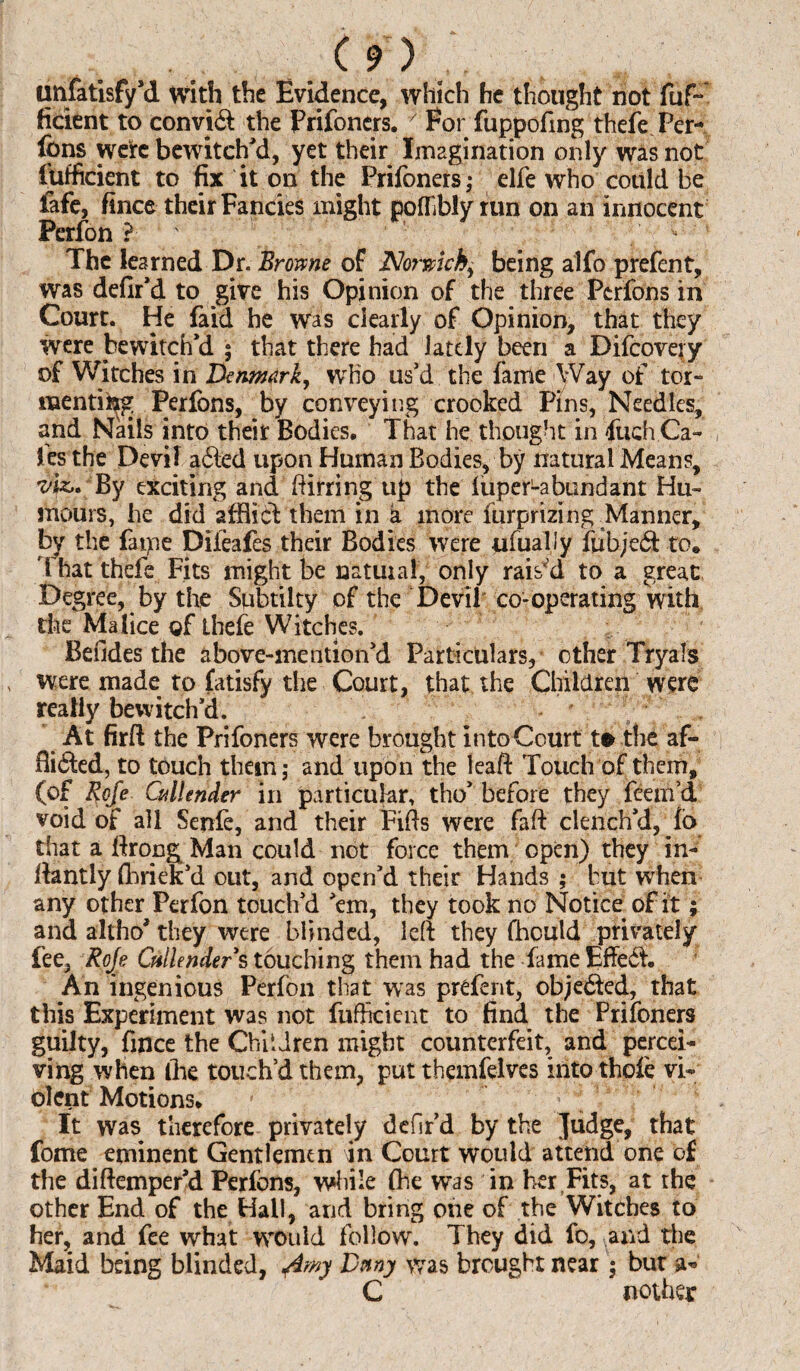 unfatisfy’d with the Evidence, which he thought not fuf- ficient to convid the Prifoners. ; For fuppofing thefe Per- Ibns were bewitch'd, yet their Imagination only was not fufficient to fix it on the Prifoners; elfe who could be fafe, fince their Fancies might pofllbly run on an innocent Perfon ? The learned Dr. Browne of Norwich, being alfo prefent, was defir’d to give his Opinion of the three Perfons in Court. He Paid he was clearly of Opinion, that they were bewitch’d ; that there had lately been a Difcovery of Witches in Denmark, who us’d the faille Way of tor¬ menting Perfons, by conveying crooked Pins, Needles, and Nails into their Bodies. That he thought in fuch Ga¬ les the Devil adled upon Human Bodies, by natural Means, viz,* By exciting and ftirring up the iuperLabundant Hu¬ mours, he did afflict them in a more Purprizing Manner, by the faipe Diieafes their Bodies were ufually ftibjedt to. That thefe Fits might be natural, only raised to a great Degree, by the Subtilty of the Devil co-operating with the Malice of thefe Witches. Befides the above-mention’d Particulars, other Tryals were made to fatisfy the Court, that the Children were really bewitch’d. At firft the Prifoners were brought intoCourt t» the af- fli6fed, to touch them; and upon the leaf!: Touch of them, (of Rofe Cullender in particular, tho’ before they feem’d void of all Senle, and their Fifts were faft clench’d, fo that a ftropg Man could not force them open) they in- ftantly Phriek’d out, and open’d their Hands ; but when any other Perfon touch’d ’em, they took no Notice of it; and altho’ they were blinded, left they fhottld privately fee, Roje Cullenders touching them had the fame Effedt. An ingenious Perfon that was prefent, objedfed, that this Experiment was not fufficient to find the Prifoners guilty, fince the Children might counterfeit, and percei¬ ving when lire touch’d them, put theinfelves into thole vi¬ olent Motions. It was therefore privately dcfir’d by the Judge, that fome eminent Gentlemen in Court would attend one of the diftemper’d Perfons, while (be was in her Fits, at the other End of the Hall, and bring one of the Witches to her, and fee what would follow. They did fo, and the Maid being blinded, jimy Duny was brought near; bur a* C nothet