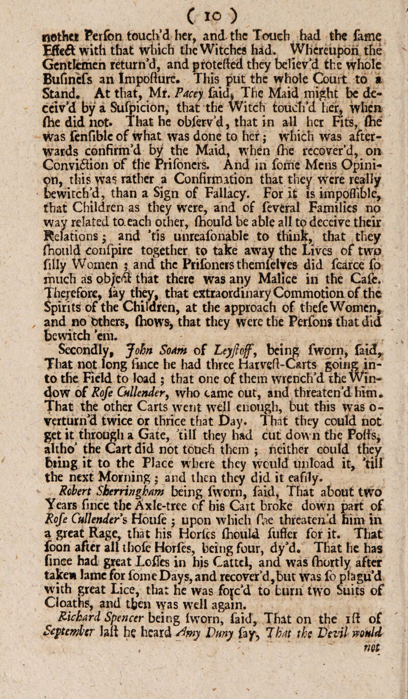 riothct Perfon touch’d her, and the Touch had the fame Effect with that which the Witches had. Whereupon the Gentlemen return’d, and protefed they believ’d the whole Bufincfs an tmpofturc. This put the whole Court to a Stand. At that, Mr. Pacey laid. The Maid might be de¬ ceiv’d by a Sufpicion, that the Witch touch’d her, when (he did not. That he obferv’d, that in all her Fits, flhe Was fenfibtc of what was done to her; which was after¬ wards confirm’d by the Maid, when the recover’d, on Conviftion of the Prifoners. And in fome Mens Opini¬ on, this rather a Confirmation that they were really bewitch’d, than a Sign of Fallacy. For it is impoflible, that Children as they were, and of feveral Families no way related to. each other, fhould be able all to deceive their Relations; and *tis unreafonable to think, that they fnould confpire together to take away the Lives of two filly Women ; and the Prifoners themfelyes did fcarce fo much as object that there was any Malice in the Cafe. Therefore, fay they, that extraordinary Commotion of the Spirits of the Children, at the approach of thefe Women, y and no Others, (hows, that they were the Perfons that did bewitch cm. Secondly, John SoAm of Ley ft offy being fworn, faid. That not long fmee he had three Harveft-C&rts going in¬ to the Field to load ; that one of them wrench’d the Win* 4ow of Rofe Cullender, who came out, and threaten’d him. That the other Carts went well enough, but this was o- verturn’d twice or thrice that Day. That they could not get it through a Gate, till they had cut down the Pods, altho’ the Cart did not touch them ; neither could they bring it to the Place where they would unload it, ’till the next Morning ; and then they did it eafily. Robert Sherri ngham being fworn, faid, That about two Years fince the Axle-tree of his Cart broke down part of Rofe Cullenders tfoufe $ upon which (lie threaten’d him in a great Rage, that his Horfcs thould fuffer for it. That foon after all thofe Horfes, being four, dy’d. That he has finee had great JLoffes in his Cattcl, and was Shortly after take* lame for fome Days, and recover’d,but was fo plagu’d with great Lice, that he was fojc d to burn twro Suits of Cloaths, and then was well again. Richard Spencer being fworn, faid. That on the iff of September lafi he heard Slmy Duny fay, Jh.it the Devil would .... , ' ;s - ' ~ not