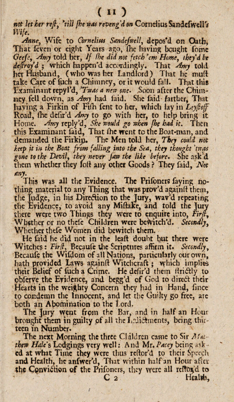 not let her re/, *till {he was reveng'd on Cornelius SandefweHV Wife. Anney Wife to Cornelius Sandefwell, depos'd on Oath, That feven or eight Years ago, (he having bought fomc Geeftj Amy told her, If (he did. not fetch 'em Home, they'd he defiroyd ; which happen’d accordingly. That Amy told her Husband, (who was her Landlord) That he mud take Care of fuch a Chimney, or it would fall. That this Examinant repyl’d, 3Twas a new one. .Soon after the Chim¬ ney fell down, as Amy had laid. She (aid farther, That having a Firkin of Fifo fent to her, which lay in Leyfloff Road, foe defir’d Amy to go with her, to help bring it Home. Amy reply’d, She would go when {he had it. Then this Examinant laid, That foe went to the Boat-man, and demanded the Firkijp. The Men told her, They could not hep it in the Boat from falling into the Sea, they thought ’twos gone to the Devil, they never jaw the like before. She ask'd them whether they loft any other Goods ? They laid, Not any. This was all the Evidence. The Prifoners faying no¬ thing material to any Thing that wasprov’d againft them, the judge, in his Dire&ion to the Jury, wav’d repeating the Evidence, to avoid any Miftake, and told the Jury there were two Things they were to enquire into, Fir/L, Whether or no thefe Children were bewitch’d. Secondly, Whether thefe Women did bewitch them. He faid he did not in the leaft doubt but there were Witches: Fir ft, Becaufe the Scriptures affirm it. Secondly, Becaufe the Wifdom of all Nations, particularly our own, hath provided Laws againft Witchcraft; which implies their Belief of fuch a Crime. He defir’d them ftri&ly to pbferre the Evidence, and begg’d of God to dired their Hearts in the weighty Concern they had in Hand, fince to condemn the Innocent, and let the Guilty go free, are both an Abomination to the Lord. The jury went from the Bar, and in half an Hour brought them in guilty of all the Lrdi&ments, being thir¬ teen in Number. The next Morning the three Children came to Sir Aht~ th?w Hale's Lodgings very well: And Mr. Pacey being ask - ed at what Time they were thus reftofd to their Speech and Health, he anfwer’d, That within half an Hour after the Cpnvi&ion of the Prifoners, they were all reftofd to C 2 Health,