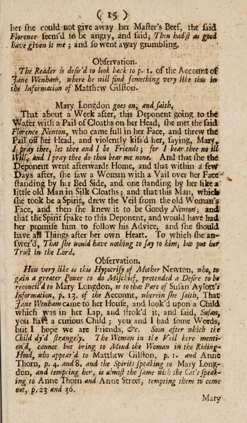 her fhe could not give away her Mate's Beef, the laid Florence feenfd to be angry, and laid, Then hadfi as good have given it me ; and lo went a\yay grumbling. Obfervation® The Reader k defied to look back to p* 1. of the Account of Jane Wenham, mere he will find fome thing very like this m the Information of'Matthew Gilfloo. Mary Longdon goes on, and faith, That about a* Week after, this Deponent going to the Water with a Pail of Cloaths on her Head, fhe met the faid Florence Newton, who came full in her Face, and threw the Pail off fier Head, and violently kifsd her, faying, Mary, / pray thee, let thee and 1 he Friends $ for / hear thee no ill Willi and I pray thee do thou hear me none. And that (he the Beponent went afterwards Home, and that within a feW 'ays after, fhe faw a Woman with a Vail over her Face Banding by her Bed Side, and one Banding by her like a little old Man in Silk Cloaths; and that this Man, which (he took be a Spirit, drew the Veil from the old Woman's Face, and then fhe knew it to be Goody Newton; and that the Spirit fpake to this Deponent, and would have had her promife him to follow his Advice, and (he fhould have aft Things after her own Heart. To which fhe an- fwer’d, That fhe would have nothing to fay to him3 hut put her Trull in the Lord. Obfervation. f How very like is this Hypocrify of Mother Newton, who, to gain a greater power to do Mifchief, pretended a Define to he reconcil'd to Mary Longdon, ts to that Part of Sufan Aylott'x Information, p. 13. of the Account, wherein fhe faith. That Jane Wenhamcamc to her Houfe, and look'd upon a Child which was in her Lap, and ltrok'd it, and faid, Sttfan^ you ha^ a curious Child ; you and I had fome Words, but I hope we arc Friends, &c. Soon after which the Child dyd fir,angely. The Woman in tie Fell here mnti- ondy cannot hut bring to Mind the Woman in the Riding* Hood, who appear'd to Matthew Gilfton, p. 1. and Anne Thorn, p, 4* and 8. and the Spirits Jpeaking to Mary Long- don, and tempting her, is almofi the fame with the Cat's fpeak-• ing to Anne Thorn and-Anne Street, tempting them to comet out, p. 23 and 3 6,