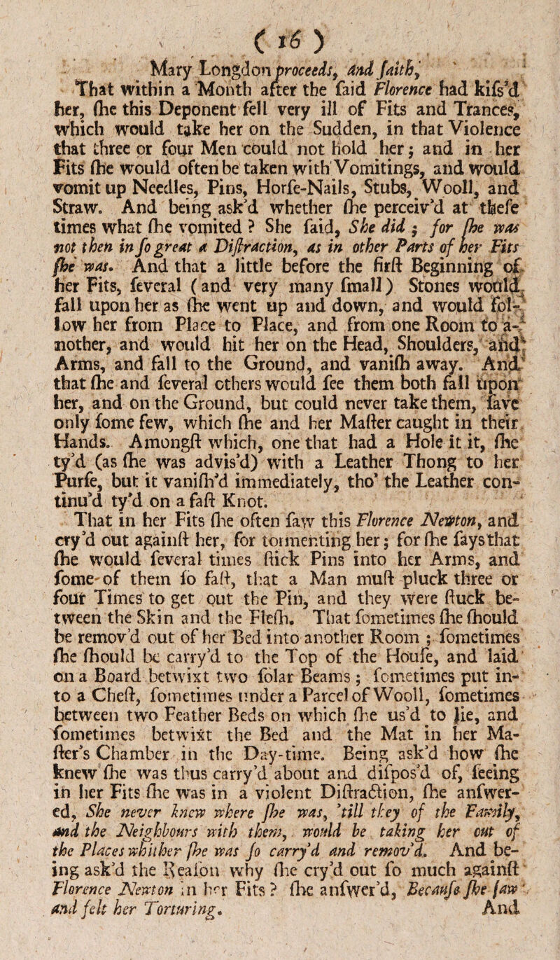 ' c Mary Lon%don proceeds, and faithy That within a Month after the faid Florence had kifs3d her, (he this Deponent fell very ill of Fits and Trance?, which would take her on the Sudden, in that Violence that three or four Men could not hold her ; and in her Fits fhe would often be taken with Vomitings, and would vomit up Needles, Pins, Horfe-Nails, Stubs, Wooll, and Straw. And being ask'd whether (he perceiv'd at tbefe times what (he vomited ? She faid, She did • for fhe was not then in fo great a Diffraction, as in other Parts of her Fits fhe tv as. And that a little before the firft Beginning of. her Fits, feveral ( and very many fmall) Stones would fail upon her as (he went up and down, and would £bl~ low her from Place to Place, and from one Room to a- mother, and would hit her on the Head, Shoulders, and4 Arms, and fall to the Ground, and vanifh away. And that (he and feveral ethers would fee them both fall Upon her, and On the Ground, but could never take them, fave only fome few, which (he and her Matter caught in their Hands. Amongft which, one that had a Hole it it, (he ty’d (as fhe was advis'd) with a Leather Thong to her Purfe, but it vanifh'd immediately, tho’ the Leather con* tinu'd ty'd on a faft Knot. That in her Fits (lie often faw this Florence NeWton, and cry'd out againft her, for tormenting her; for fhe fays that (he would feveral times ftick Pins into her Arms, and fome-of them fo fatt, that a Man mutt pluck three or four Times to get out the Pin, and they were ftuck be* tween the Skin and the Flefh. That fometimes (he (hould be remov’d out of her Bed into another Room ; fometimes fhe (hould be carry’d to the Top of the Houfe, and laid on a Board betwixt two folar Beams; fometimes put in¬ to a Chett, fometimes under a Parcel of Wooll, fometimes between two Feather Beds on which fhe us’d to Jie, and fometimes betwixt the Bed and the Mat in her Ma¬ tter's Chamber in the Day-time. Being ask’d how fhe knew fhe was thus carry’d about and difpos’d of, feeing in her Fits fhe was in a violent Diftradlion, fhe anfwer- ed, She never In eve where fhe was, ’till they of the Family, and the Neighbours with them, would be taking her cut of the Places whither fhe ms Jo carry d and remov’d. And be¬ ing ask’d the Reaion why (lie cry’d out fo much againft Florence Newton In h^r Fits ? (lie anfwer’d, Becaufe fhe jaw' and felt her Torturings And