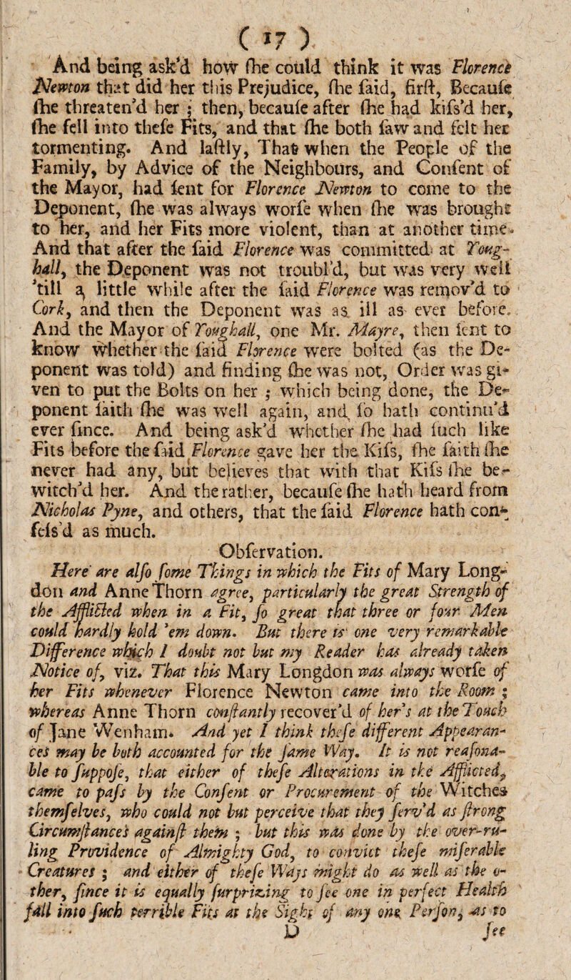 And being ask'd how fhe could think it was Florence Newton that did her this Prejudice, fhe faid, firft, Becaufe die threaten'd her ; then, becaufe after fhe had kifs'd her, fhe fell into thefe Fits, and that fhe both law and felt her tormenting. And laftly, That when the People of the Family, by Advice of the Neighbours, and Confent of the Mayor, had lent for Florence Nevtton to come to the Deponent, fhe was always worfe when fhe was brought to her, and her Fits more violent, than at another time - And that after the faid Florence was committed at Tmg- hall, the Deponent was not troubl’d, but was very well Till a> little while after the laid Florence was remov'd to Cork, and then the Deponent was as. ill as ever before. And the Mayor of Toughall, one Mr. Mayre, then lent to know Whether the faid Florence were bolted (as the De¬ ponent was told) and finding (he was not, Order was gi¬ ven to put the Bolts on her ; which being done, the De- ponent faith file was well again, and fo hath continu'd ever frnce. And being ask'd whether fhe had inch like Fits before the faid Florence gave her the. Kifs, fhe faith fhe never had any, but believes that with that Kifs fhe be¬ witch'd her. And the rather, becaufe (he hath heard from Nicholas Pyne, and others, that the faid Florence hath com* fefs’d as much. Obfervation. Here are alfo fome Things in which the Fits of Mary Long- don and Anne Thorn agree, particularly the great Strength of the Ajftifted when in a Fit, fo great that three or four Men could hardly hold 'em down. But there is one very remarkable Difference which l doubt not but my Reader has already taken Notice of, viz. That this Mary Longdon was always worfe of her Fits whenever Florence Newton came into the Room ; whereas Anne Thorn con ft ant ly recover'd of hers at the Touch of Jane Wen ham* And yet 1 think thefe different Appearan¬ ces may be both accounted for the fame Way. It is not reafona- ble to fuppoje, that either of thefe Alterations in the Afflicted? came to pafs by the Confent or Procurement of the Witches them]elves, who could not but perceive that they ferv d as ftrong Circumftances againff them ; but this was done by the over-ru¬ ling Providence of Almighty God, to convict thefe miferabfe Creatures ; and either of thefe Ways might do as well as the ci¬ ther, fmee it is equally fur prizing to fee one in perfect Health fall into fuck terrible Fits at the Sigh of any one P erf on, -as to U i fee