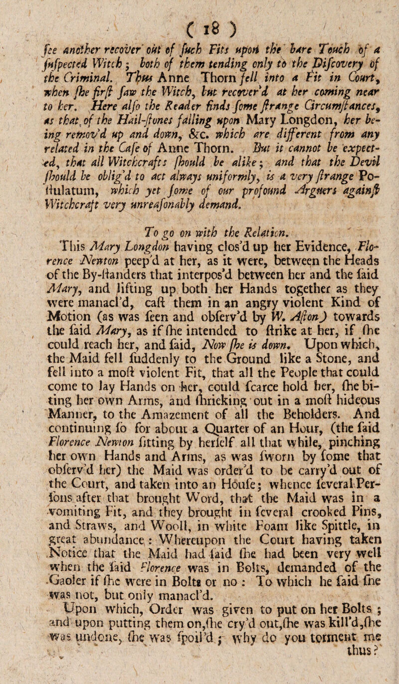 fee another recover' out of fuch Fits upoti the hare Tench bf a fufpected Witch ; both of them tending only to the Difcovery of the Criminal. Thu* Anne Thorn fell, into a Fit in Court, when fhe fir[l Jaw the Witch, but recover'd at her coming near to her. Here alfo the Reader binds fome ft range Circumftances9 as that, of the Hail-ftones falling upon Mary Longdon, her be¬ ing remov'd up and down, &c. which are different from any related in the Cafe of Anne Thorn. But it cannot he expect¬ ed, that all Witchcrafts jhould be alike; and that the Devil fhould be oblig'd to act always uniformly, is a very ftrange Po- ftulatum, which yet fome of our profound Argtters again ft Witchcraft very unreasonably demand. ' To go on with the Relation. This Mary Lbngdon having clos'd up her Evidence, Flo¬ rence Newton peep'd at her, as it were, between the Heads of the By-handers that interpos'd between her and the faid Mary, and lifting up both her Hands together as they were manacl'd, caft them in an angry violent Kind of Motion (as was feen and obferv'd by W. Afton) towards the faid Mary, as if fhe intended to ftrike at her, if fhe could reach her, and faid, Now fhe is down. Upon which, the Maid fell fuddenly to the Ground like a Stone, and fell into a moft violent Fit, that all the People that could come to lay Hands on her, could fcarce hold her, {debi¬ ting her own Arms, and {lirieking out in a moft hideous Manner, to the Amazement of all the Beholders. And continuing lb for about a Quarter of an Hour, (the faid Florence Newton fitting by herielf all that while, pinching her own Hands and Arms, as was fworn by fome that oblerv’d her) the Maid was order'd to be carry’d out of the Court, and taken into an Hbufe; whence ieveraiPer- fons after that brought Word, that the Maid was in a vomiting Fit, and they brought in feveral crooked Pins, and Straws, and Wool!, in white Foam like .Spittle, in great abundance,: Whereupon the Court having taken Notice that the Maid had laid (he had been very well when the laid Florence was in Bolts, demanded of the .Gaoler if fhe were in Bolts or no : To which he faid {he was not, but only manacl’d. Upon which, Order was given to put on her Bolts ; and upon putting them on,die cry'd out,fhe was kill'd,{he was undone,. the was fpoii’d ; why do you torment me - h ' ' thus?