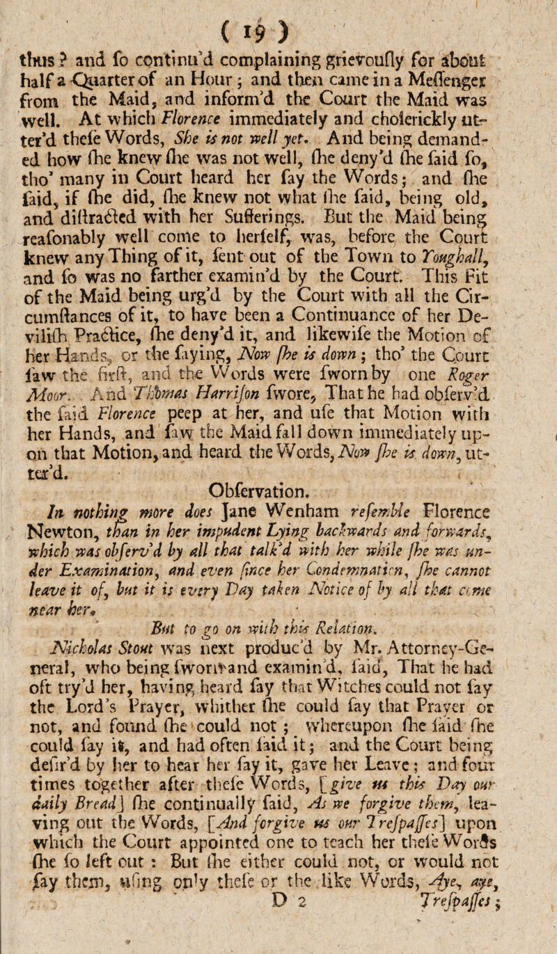 OH ■; thus ? and fo continu'd complaining grievoufly for about half a Quarter of an Hour; and then came in a Meffenger from the Maid, and inform'd the Court the Maid was well. At which Florence immediately and cholerickly ut¬ ter’d thefe Words, She is not well yet. And being demand¬ ed how fhe knew fhe was not well, fhe deny'd (he faid fo, tho* many in Court heard her fay the Words; and fhe faid, if fhe did, fhe knew not what fhe faid, being old, and diffracted with her Sufferings. But the Maid being reafonably well come to herfelf, was, before, the Court knew any Thing of it, fent out of the Town to Yottghall, and fo was no farther examin'd by the Court. This Fit of the Maid being urg'd by the Court with all the Cir- cumftances of it, to have been a Continuance of her De- vilifh Pra&ice, fhe deny'd it, and likewife the Motion of her Hands, or the frying, Now fhe is down; tho' the Court law the ’.firft, and the Words were fwornby one Roger Moor. And Thbmas Harr if on fwore, That he had obferv'd the faid Florence peep at her, and ufe that Motion with her Hands, and faw the Maid fall down immediately up¬ on that Motion, and heard the Words, Now fhe is down, ut¬ ter'd. # / Obfervation. In nothing more does Jane Wenham refemUe Florence Newton, than in her impudent Lying backwards and forwards* which was obferv'd by all that talk'd with her while fhe was wa¬ der Examination, and even fince her Condemnation, fhe cannot leave it of, but it is every Day taken Notice of by all that a,me near hen But to go on with this Relation. Nicholas Stout was next produc'd by Mr. Attorney-Ge¬ neral, who being fwornrand examin'd, laid, That he had oft try’d her, having heard fay that Witches could not fay the Lord’s Prayer, whither (lie could fay that Prayer or not, and found fhe could not ; whereupon (lie laid fhe could fay ifc, and had often laid it; and the Court being defir’d by her to hear her fay it, gave her Leave ; and four times together after thele Words, [give ns this Day our daily Bread] (he continually faid. As we forgive them, lea¬ ving out the Words, [And forgive us our Trejpaffes] upon which the Court appointed one to teach her thefe Worib fhe lo left cut : But fhe either could not, or would not Jfay them, wfing only thefe or the like Words, Aje, aye,