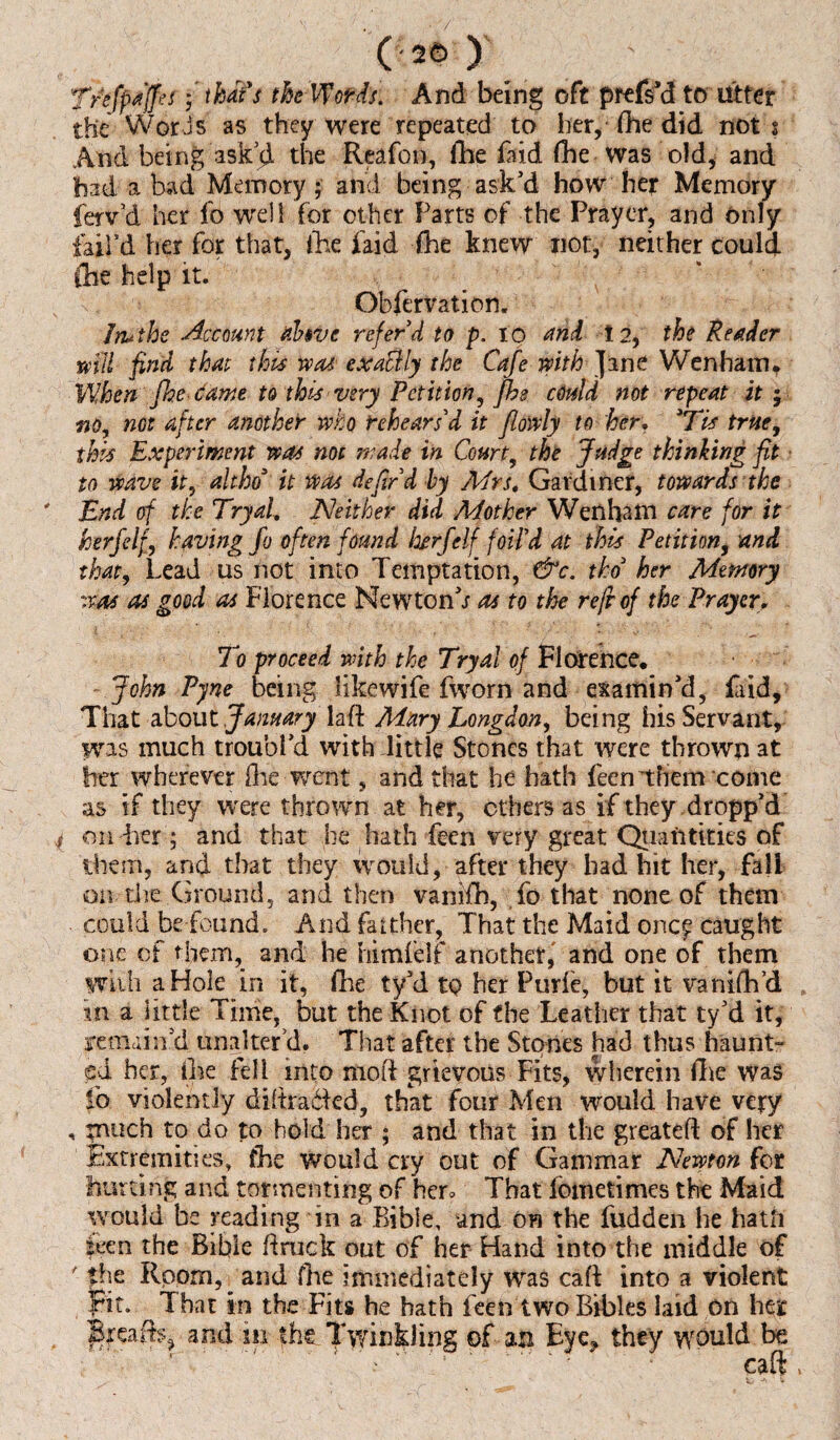 Tnfpit'ffei • thaYs the VPofds. And being oft prefs'd to Utter the Words as they were repeated to her, fhe did not i And being askthe Reafon, fhe laid fhe was old, and had a bad Memory; and being ask’d how her Memory ferv’d her fo well for other Farts of the Prayer, and only faird her for that, Ike laid fhe knew not, neither could fhe help it. Obfervation. Iruthe Account ahve referd to p. to and 12, the Reader mil find that this jvat exaclly the Cafe with Jane Wen ham. When fhe. tawe to this very Petition, fhe could not repeat it; no, not after another who rehears'd it flowly to her, 3Tis true, this Experiment was not made in Court, the Judge thinking fit to wave it, altho3 it was He fir d by Mrs. Gardiner, towards the End of the TryaL Neither did Mother Wenham care for it herfelf, having fo often found kerf elf foil'd at this Petition, and that, Lead us not into Temptation, &c. tho3 her Memory was as good as Florence Newton’; as to the reft of the Prayer, To proceed with the Tryal of Florence. John Pyne being likewife fworn and examin’d, faid. That about January laft Mary Longdon, being his Servant, W^s much troubl’d with little Stones that were thrown at her wherever Are went, and that he hath feen them come as if they were thrown at her, ethers as if they dropp’d on her; and that he hath feen very great Quantities of them, and that they would, after they had hit her, fall on the Ground, and then vanifh, fo that none of them could be found. And farther, That the Maid ortef caught one of them, and he himfelf another, and one of them with a Hole in it, fhe ty’d to her Purle, but it vanifh’d in a little Time, but the Knot of fhe Leather that ty’d it, remain’d unalter d. That after the Stones had thus haunt¬ ed her, Ike fell into mod grievous Fits, wherein fhe was lb violently diltradkd, that four Men would have very , rnuch to do to hold her ; and that in the greateft of her Extremities, fhe would cry out of Gammar Newton for hurting and tormenting of her* That fbinetimes the Maid would be reading in a Bible, and on the fudden lie hath teen the Bible Brack out of her Hand into the middle of ' the Room, and fhe immediately was caft into a violent Fit. ^That in the Fits he hath feen two Bibles laid on her Brea its, and m the Twinkling of an Eye* they would be