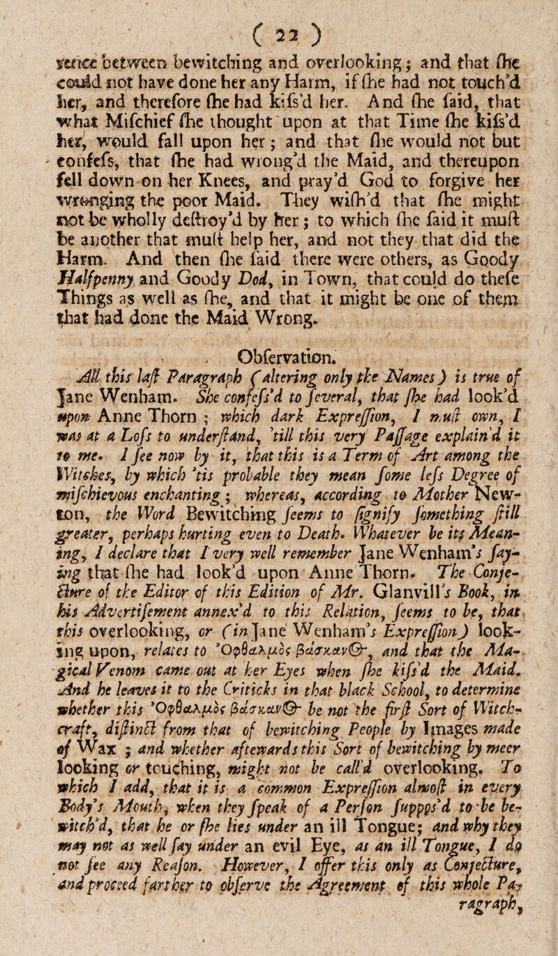 ■ , ( 23 ) mice between bewitching and overlooking; and that (he could not have done her any Harm, if (he had not touch’d her, and therefore (he had kifsd her. And (he faid, that what Mifchief fhe thought upon at that Time (he kifs’d hetf, would fall upon her; and that (lie would not but ' eonfefs, that lhe had wrong’d the Maid, and thereupon fell down on her Knees, and pray’d God to forgive her wronging the poor Maid. They wiflVd that (he might not be wholly deftroy’d by her; to which (lie faid it muft he another that snuff help her, and not they that did the Harm. And then (he faid there were others, as Goody Halfpenny and Goody Dod, in Town, that could do thefe Things as well as (he, and that it might be one of them fhat had done the Maid Wrong. Obfervation. Jill this Uft Paragraph f altering only fhe Names) is true of Jane Wenham. She eonfefs’d to feveraf that fhe had look’d ttp(M Anne Thorn ; which dark Expreffion, / muft own, I was at a Lofs to under ft and, ’till this very Paffage explain'd it n me, l fee now by it, that this is a Term of Art among the Witches, by which *tis probable they mean fome lefts Degree of miftchievous enchanting ; whereas, according to Another New- ton, the Word Bewitching fteems to fignify ftmething Jitill greater, perhaps hurting even to Death. Whatever be its Mean¬ ing, l declare that 1 very well remember Jane Wenham’s fay¬ ing that (lie had look’d upon Anne Thorn* The Conjc- Bme of the Editor of this Edition of Mr. G1 anvil IV Book, in. Ms Advertiftement annex'd to this Relation, fteems to be, that this overlooking, or (in Jane WenhamV Expreffion J look¬ ing upon, relates to *Q$clKuU PchncM®-, and that the Ada¬ pted Venom came out at her Eyes when fhe lifts d the Aiaid„ And he leaves it to the Cri ticks in that black School, to determine whether this ’OtpQaApot p>d<ncctv©- be not the firft Sort of Witch¬ craft, dift in ft from that of bewitching People by Images made of Wax ; and whether aftowards this Sort of bewitching bymeer looking or touching, might not be call'd overlooking. To which / add, that it is a common Expreffion almoft in every Body's Mouth, when they ftpeak of a Per]on ftuppgs'd to be be¬ witch'd, that he or fhe lies under an ill Tongue; and why they may not as well fay under an evil Eye, as an ill Tongue, 1 do not fee any Reajon. However, / offer this only as Csnjefture, and proceed farther to pbfterve the Agreement ef this whole Pay ragraph.
