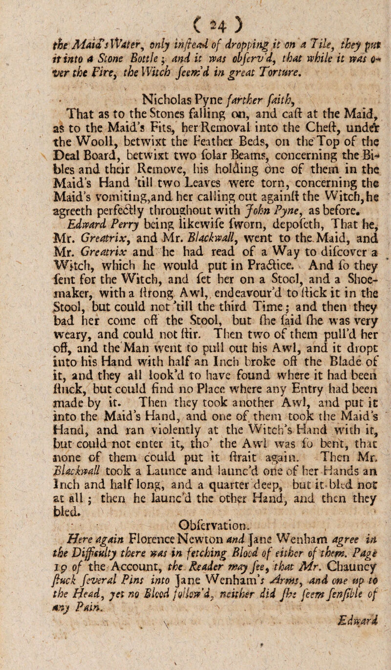 the Maid's Water, only in fie ad of dropping it on a Tile, they put it into 4 Slone Bottle; and it was ohfcrvd, that while it was q* Ver the fire, the Witch Jeemd in great Torture, ♦ Nicholas Pyne farther faith, That as to the Stones falling on, and caff at the Maid, as to the Maid’s Fits, her Removal into the Cheft, unde*r the Wool!, betwixt the Feather Beds, on the Top of the Deal Board, betwixt two folar Beams, concerning the Bi* bles and their Remove, his holding oxne of them in the Maid’s Hand ’till two Leaves were torn, concerning the Maid’s vomiting,and her calling out againft the Witch,he agreeth perfectly throughout with John Pyne, as before. Edward Perry being likewife fworn, depofeth, That he, Mr. Greatrix, and Mr. Blackwall, went to the. Maid, and Mr. Greatrix and he had read of a Way to difcover a Witch, which he would put in Pra&ice. And fo they lent for the Witch, and fet her on a Stool, and a Shoe¬ maker, with a (Irong Awl, endeavour’d to Rick it in the Stool, but could not ’till the third Time; and then they bad her come oft the Stool, but (he faid fhe was very weary, and could not ftir. Then two of them pull’d her off, and the Man went to pull out his Awl, and it dropt into his Hand with half an Inch broke off the Blade of it, and they all look’d to have found where it had been Buck, but could find no Place where any Entry had been made by it. Then they took another Awl, and put it into the Maid’s Hand, and one of them took the Maid’s Hand, and ran violently at the Witch’s Hand with it, but could not enter it, the’ the Awl was fo bent, that none of them could put it ftrait again. Then Mr. Blackwall took a Launce and launc’d one of her Hands an Inch and half long, and a quarter deep, but it bled not at ail ; then he launc’d the other Hand, and then they bled. A '• - Obfervation. Here again Florence Newton and Jane Wenham agree in the Difficulty there was in fetching Blood of either of them. Page ip of the Account, the Reader may feet that Mr. Chauncy fiuck feveral Pins into Jane Wenhamb Arm, and one up to the Head, yet no Bleed follow'd^ neither did fhe feem fenfible of any Pain., Edward